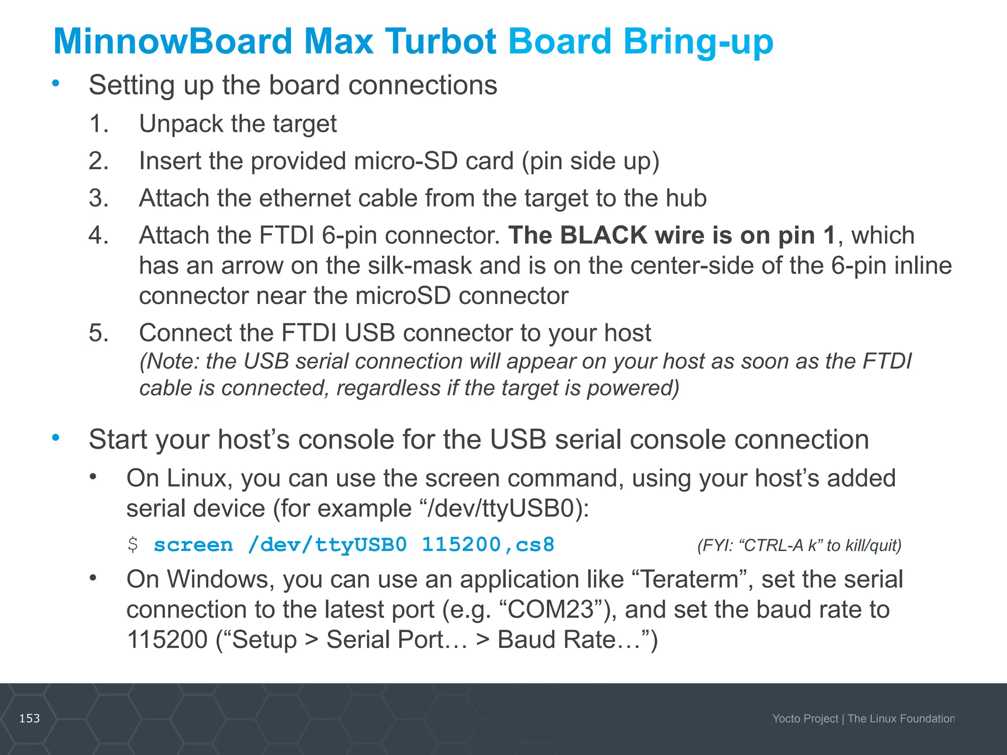 153 Yocto Project | The Linux Foundation
MinnowBoard Max Turbot Board Bring-up
• Setting up the board connections
1. Unpack the target
2. Insert the provided micro-SD card (pin side up)
3. Attach the ethernet cable from the target to the hub
4. Attach the FTDI 6-pin connector. The BLACK wire is on pin 1, which
has an arrow on the silk-mask and is on the center-side of the 6-pin inline
connector near the microSD connector
5. Connect the FTDI USB connector to your host
(Note: the USB serial connection will appear on your host as soon as the FTDI
cable is connected, regardless if the target is powered)
• Start your host’s console for the USB serial console connection
• On Linux, you can use the screen command, using your host’s added
serial device (for example “/dev/ttyUSB0):
• $ screen /dev/ttyUSB0 115200,cs8 (FYI: “CTRL-A k” to kill/quit)
• On Windows, you can use an application like “Teraterm”, set the serial
connection to the latest port (e.g. “COM23”), and set the baud rate to
115200 (“Setup > Serial Port… > Baud Rate…”)
 