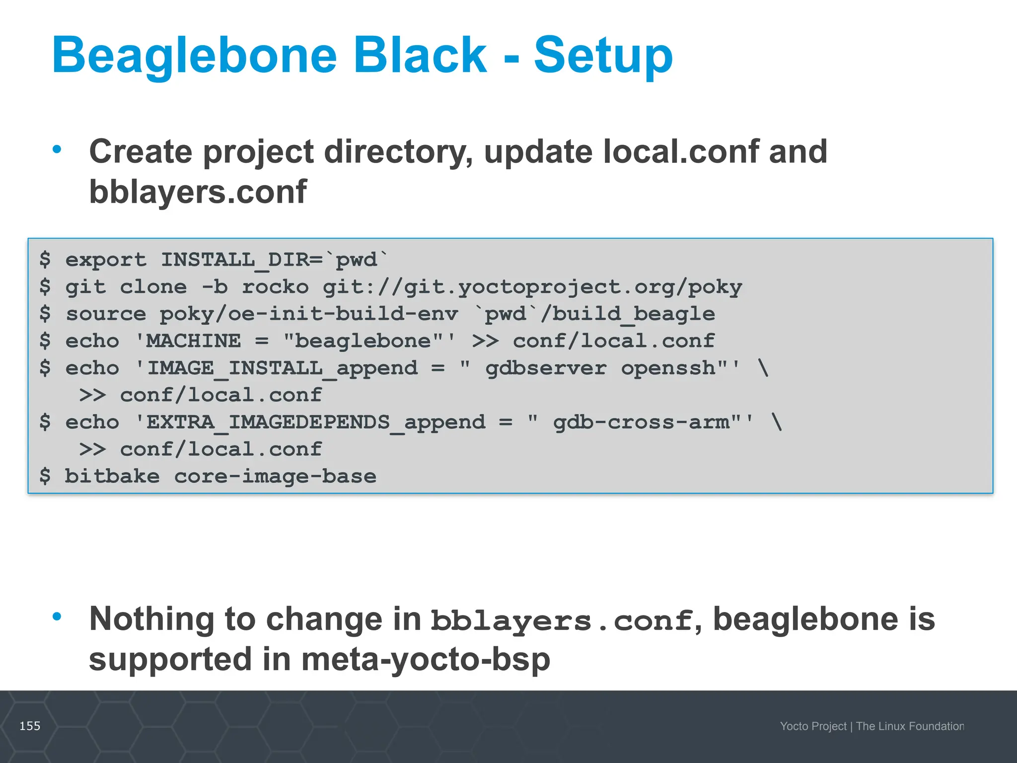 155 Yocto Project | The Linux Foundation
Beaglebone Black - Setup
• Create project directory, update local.conf and
bblayers.conf
• Nothing to change in bblayers.conf, beaglebone is
supported in meta-yocto-bsp
155
$ export INSTALL_DIR=`pwd`
$ git clone -b rocko git://git.yoctoproject.org/poky
$ source poky/oe-init-build-env `pwd`/build_beagle
$ echo 'MACHINE = "beaglebone"' >> conf/local.conf
$ echo 'IMAGE_INSTALL_append = " gdbserver openssh"' 
>> conf/local.conf
$ echo 'EXTRA_IMAGEDEPENDS_append = " gdb-cross-arm"' 
>> conf/local.conf
$ bitbake core-image-base
 