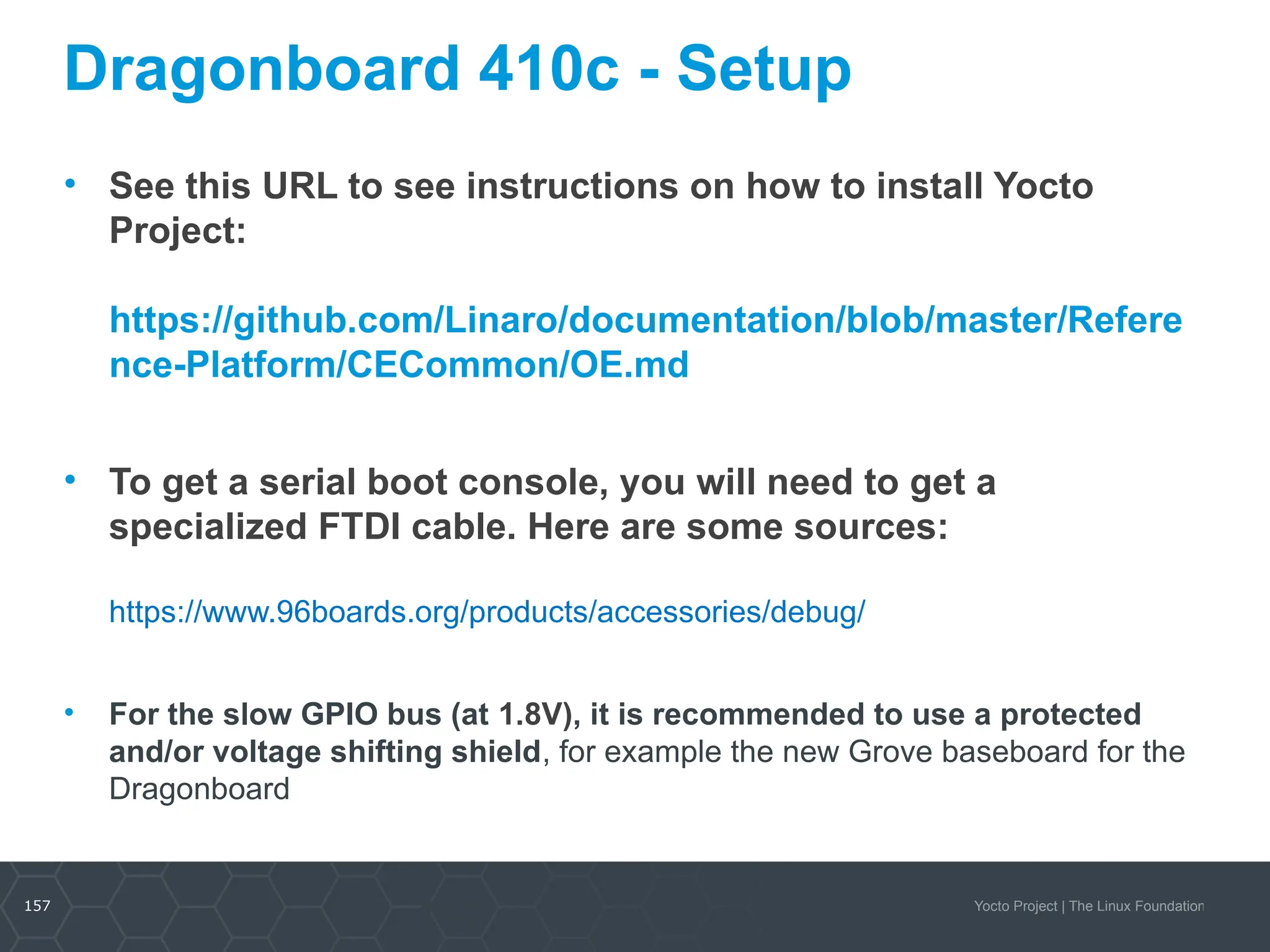 157 Yocto Project | The Linux Foundation
Dragonboard 410c - Setup
• See this URL to see instructions on how to install Yocto
Project:
https://github.com/Linaro/documentation/blob/master/Refere
nce-Platform/CECommon/OE.md
• To get a serial boot console, you will need to get a
specialized FTDI cable. Here are some sources:
https://www.96boards.org/products/accessories/debug/
• For the slow GPIO bus (at 1.8V), it is recommended to use a protected
and/or voltage shifting shield, for example the new Grove baseboard for the
Dragonboard
157
 