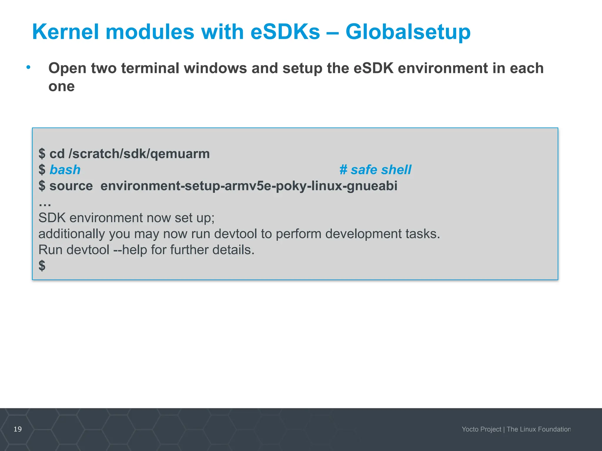 19 Yocto Project | The Linux Foundation
Kernel modules with eSDKs – Globalsetup
• Open two terminal windows and setup the eSDK environment in each
one
$ cd /scratch/sdk/qemuarm
$ bash # safe shell
$ source environment-setup-armv5e-poky-linux-gnueabi
…
SDK environment now set up;
additionally you may now run devtool to perform development tasks.
Run devtool --help for further details.
$
 