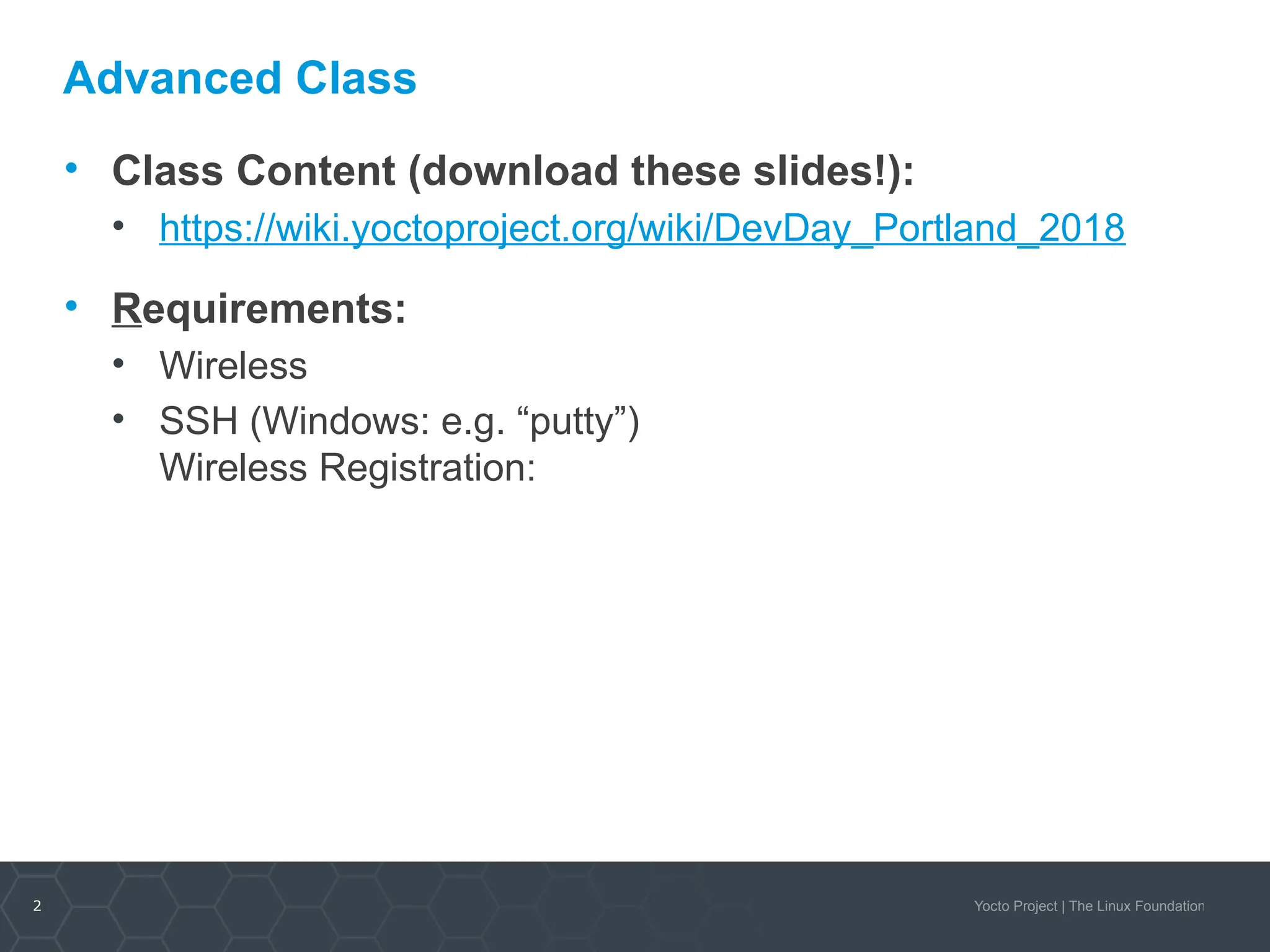2 Yocto Project | The Linux Foundation
Advanced Class
• Class Content (download these slides!):
• https://wiki.yoctoproject.org/wiki/DevDay_Portland_2018
• Requirements:
• Wireless
• SSH (Windows: e.g. “putty”)
Wireless Registration:
 