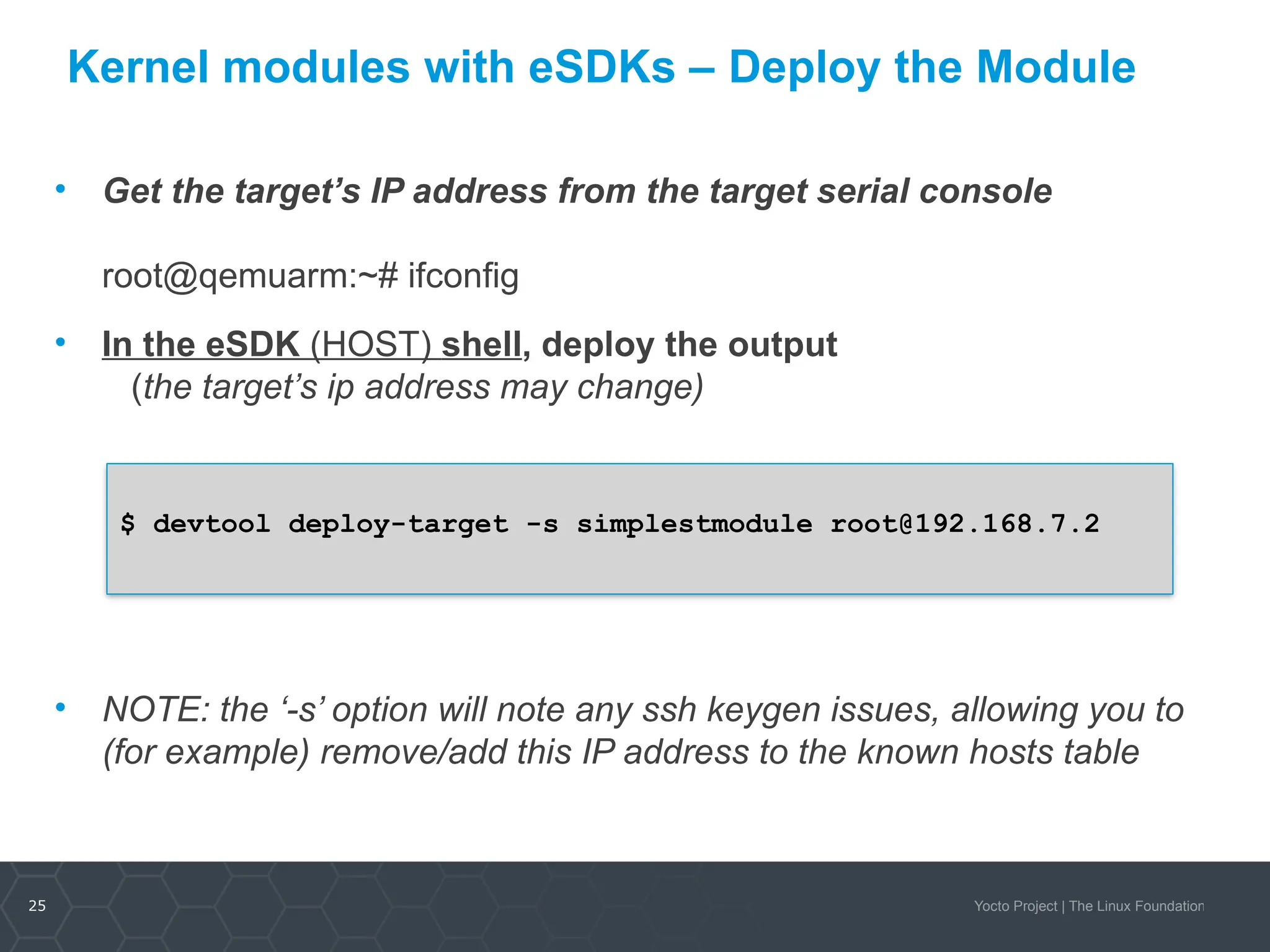 25 Yocto Project | The Linux Foundation
Kernel modules with eSDKs – Deploy the Module
• Get the target’s IP address from the target serial console
root@qemuarm:~# ifconfig
• In the eSDK (HOST) shell, deploy the output
(the target’s ip address may change)
• NOTE: the ‘-s’ option will note any ssh keygen issues, allowing you to
(for example) remove/add this IP address to the known hosts table
$ devtool deploy-target -s simplestmodule root@192.168.7.2
 