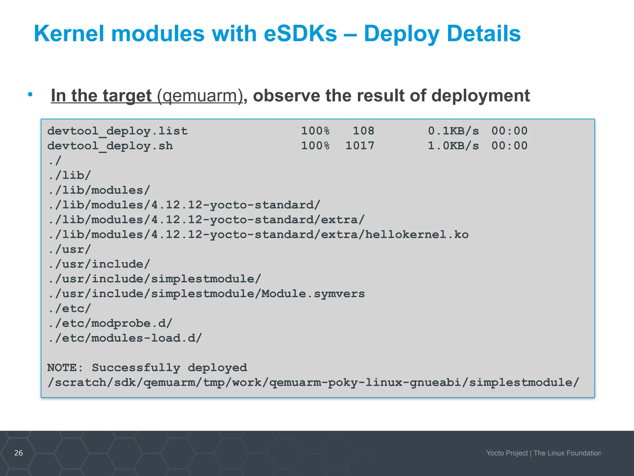 26 Yocto Project | The Linux Foundation
Kernel modules with eSDKs – Deploy Details
• In the target (qemuarm), observe the result of deployment
devtool_deploy.list 100% 108 0.1KB/s 00:00
devtool_deploy.sh 100% 1017 1.0KB/s 00:00
./
./lib/
./lib/modules/
./lib/modules/4.12.12-yocto-standard/
./lib/modules/4.12.12-yocto-standard/extra/
./lib/modules/4.12.12-yocto-standard/extra/hellokernel.ko
./usr/
./usr/include/
./usr/include/simplestmodule/
./usr/include/simplestmodule/Module.symvers
./etc/
./etc/modprobe.d/
./etc/modules-load.d/
NOTE: Successfully deployed
/scratch/sdk/qemuarm/tmp/work/qemuarm-poky-linux-gnueabi/simplestmodule/
 