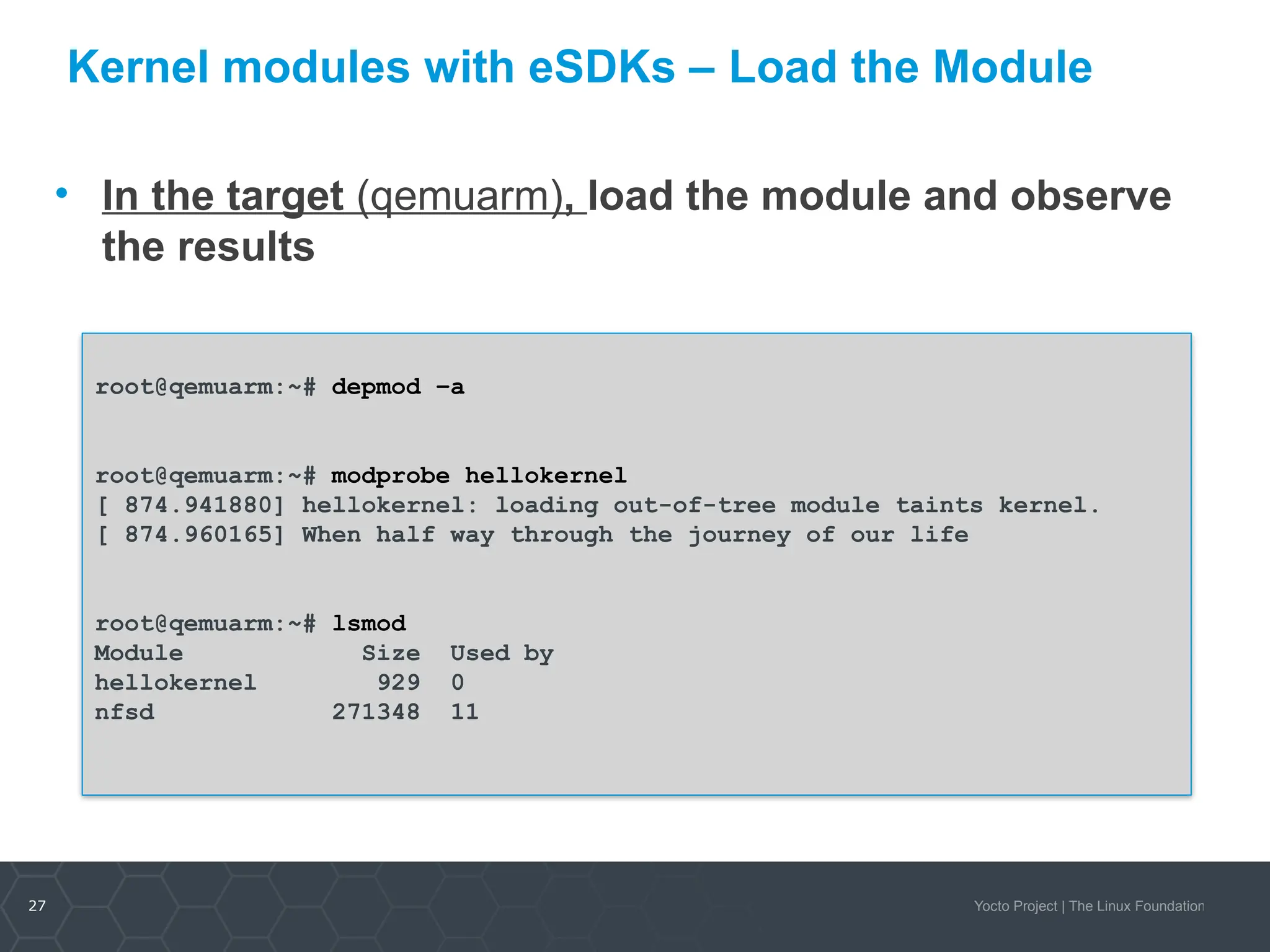 27 Yocto Project | The Linux Foundation
Kernel modules with eSDKs – Load the Module
• In the target (qemuarm), load the module and observe
the results
root@qemuarm:~# depmod –a
root@qemuarm:~# modprobe hellokernel
[ 874.941880] hellokernel: loading out-of-tree module taints kernel.
[ 874.960165] When half way through the journey of our life
root@qemuarm:~# lsmod
Module Size Used by
hellokernel 929 0
nfsd 271348 11
 