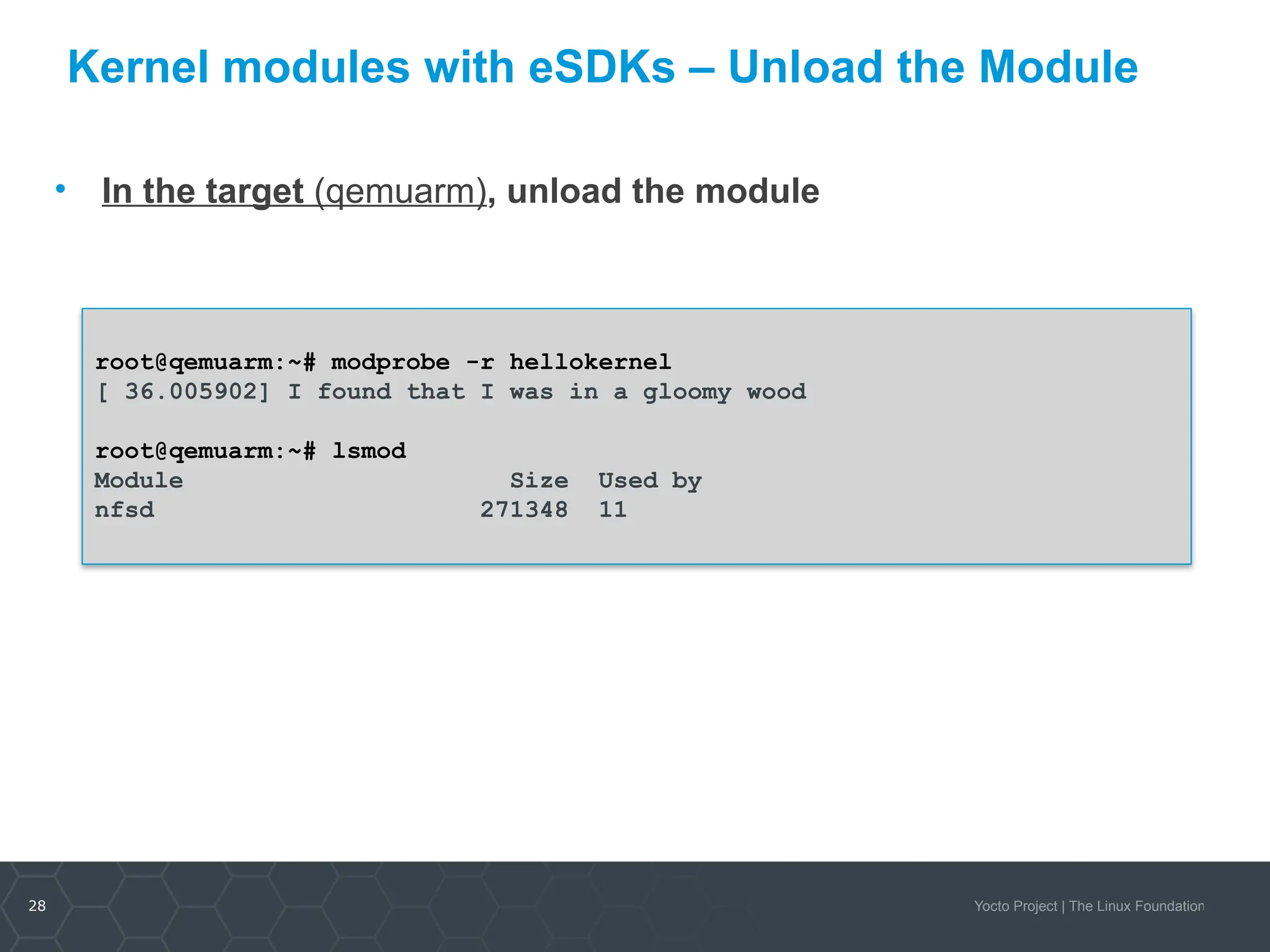 28 Yocto Project | The Linux Foundation
Kernel modules with eSDKs – Unload the Module
• In the target (qemuarm), unload the module
root@qemuarm:~# modprobe -r hellokernel
[ 36.005902] I found that I was in a gloomy wood
root@qemuarm:~# lsmod
Module Size Used by
nfsd 271348 11
 