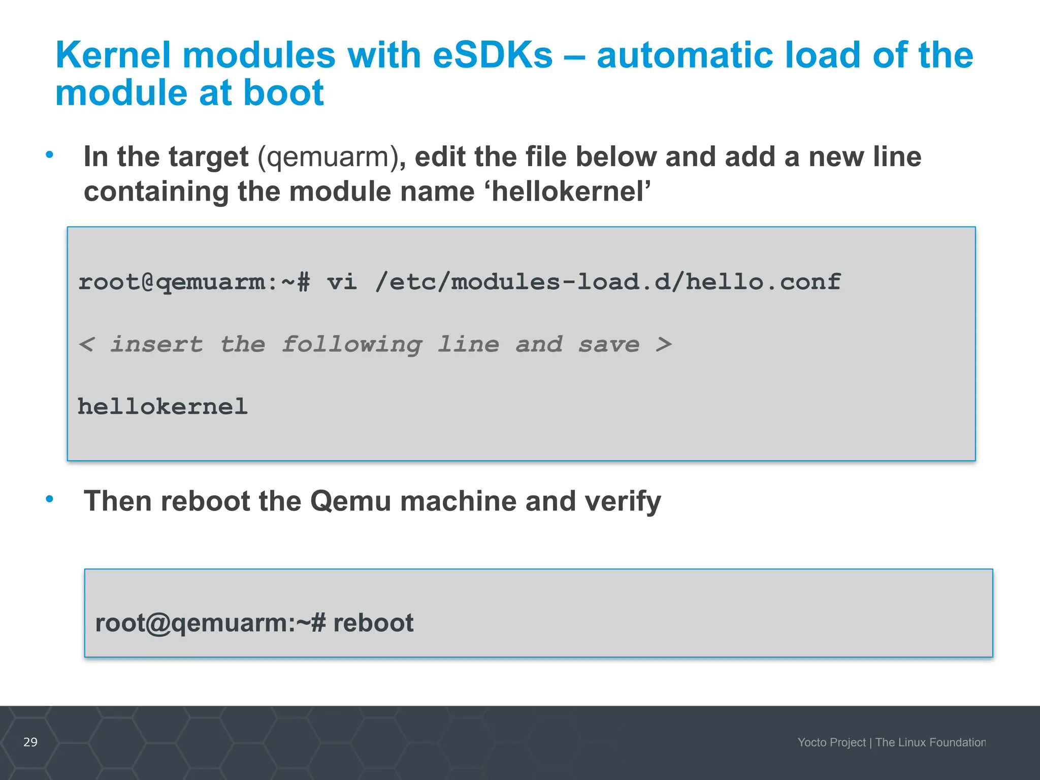 29 Yocto Project | The Linux Foundation
Kernel modules with eSDKs – automatic load of the
module at boot
• In the target (qemuarm), edit the file below and add a new line
containing the module name ‘hellokernel’
• Then reboot the Qemu machine and verify
root@qemuarm:~# vi /etc/modules-load.d/hello.conf
< insert the following line and save >
hellokernel
root@qemuarm:~# reboot
 