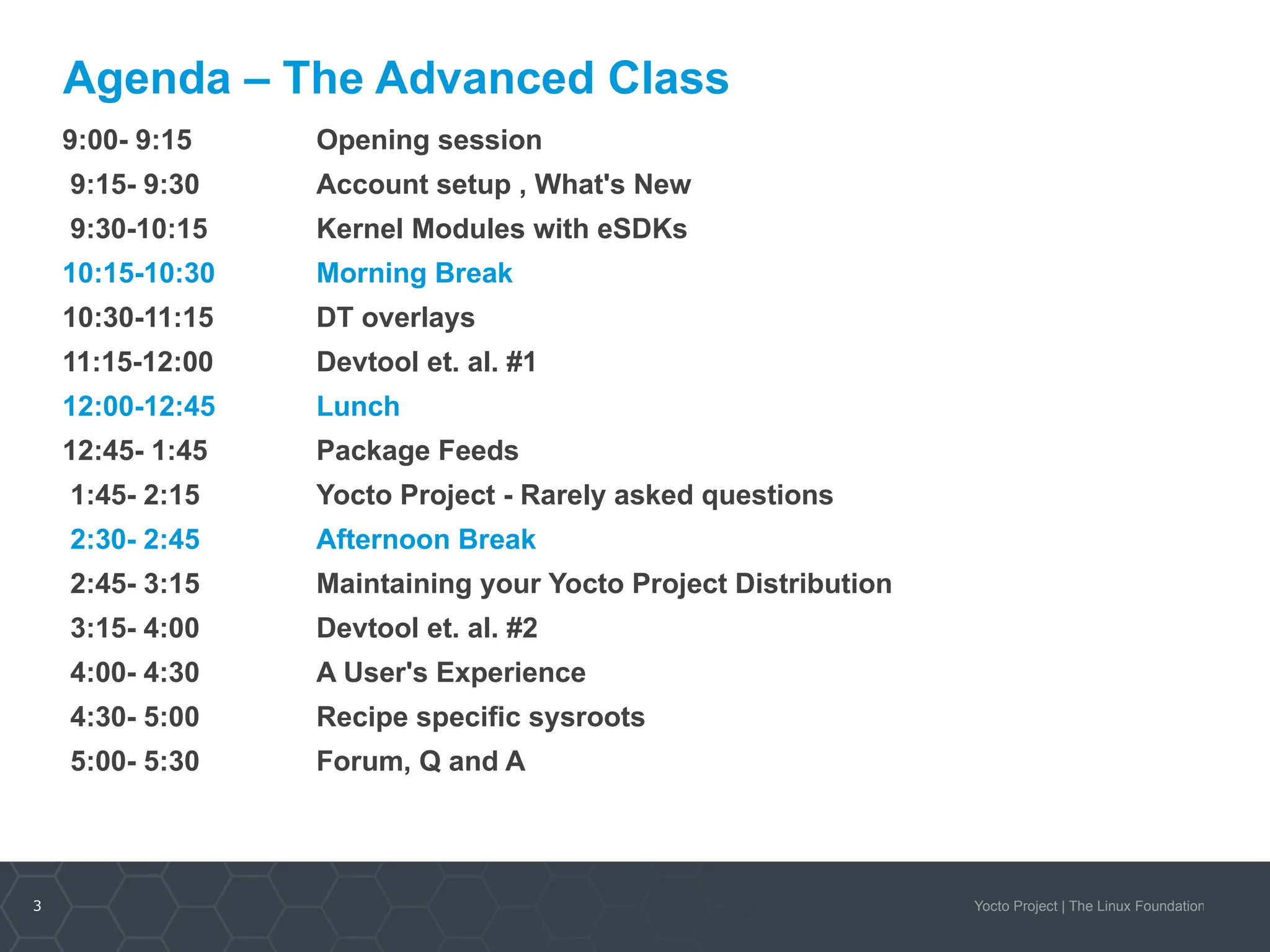 3 Yocto Project | The Linux Foundation
Agenda – The Advanced Class
9:00- 9:15 Opening session
9:15- 9:30 Account setup , What's New
9:30-10:15 Kernel Modules with eSDKs
10:15-10:30 Morning Break
10:30-11:15 DT overlays
11:15-12:00 Devtool et. al. #1
12:00-12:45 Lunch
12:45- 1:45 Package Feeds
1:45- 2:15 Yocto Project - Rarely asked questions
2:30- 2:45 Afternoon Break
2:45- 3:15 Maintaining your Yocto Project Distribution
3:15- 4:00 Devtool et. al. #2
4:00- 4:30 A User's Experience
4:30- 5:00 Recipe specific sysroots
5:00- 5:30 Forum, Q and A
 