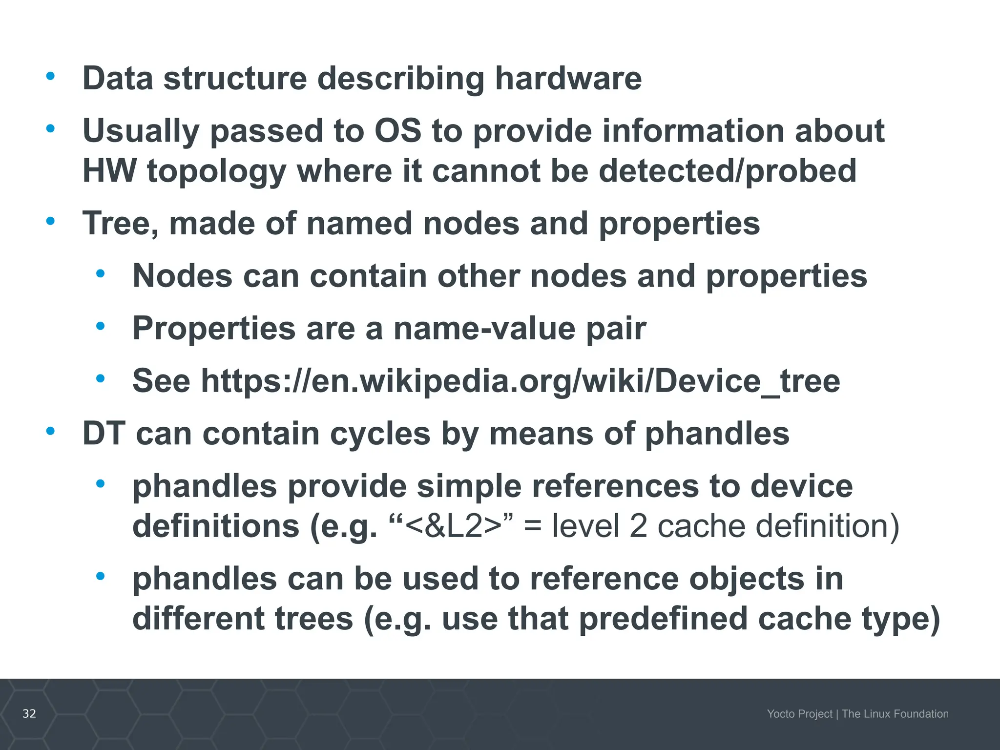 32 Yocto Project | The Linux Foundation
• Data structure describing hardware
• Usually passed to OS to provide information about
HW topology where it cannot be detected/probed
• Tree, made of named nodes and properties
• Nodes can contain other nodes and properties
• Properties are a name-value pair
• See https://en.wikipedia.org/wiki/Device_tree
• DT can contain cycles by means of phandles
• phandles provide simple references to device
definitions (e.g. “<&L2>” = level 2 cache definition)
• phandles can be used to reference objects in
different trees (e.g. use that predefined cache type)
 