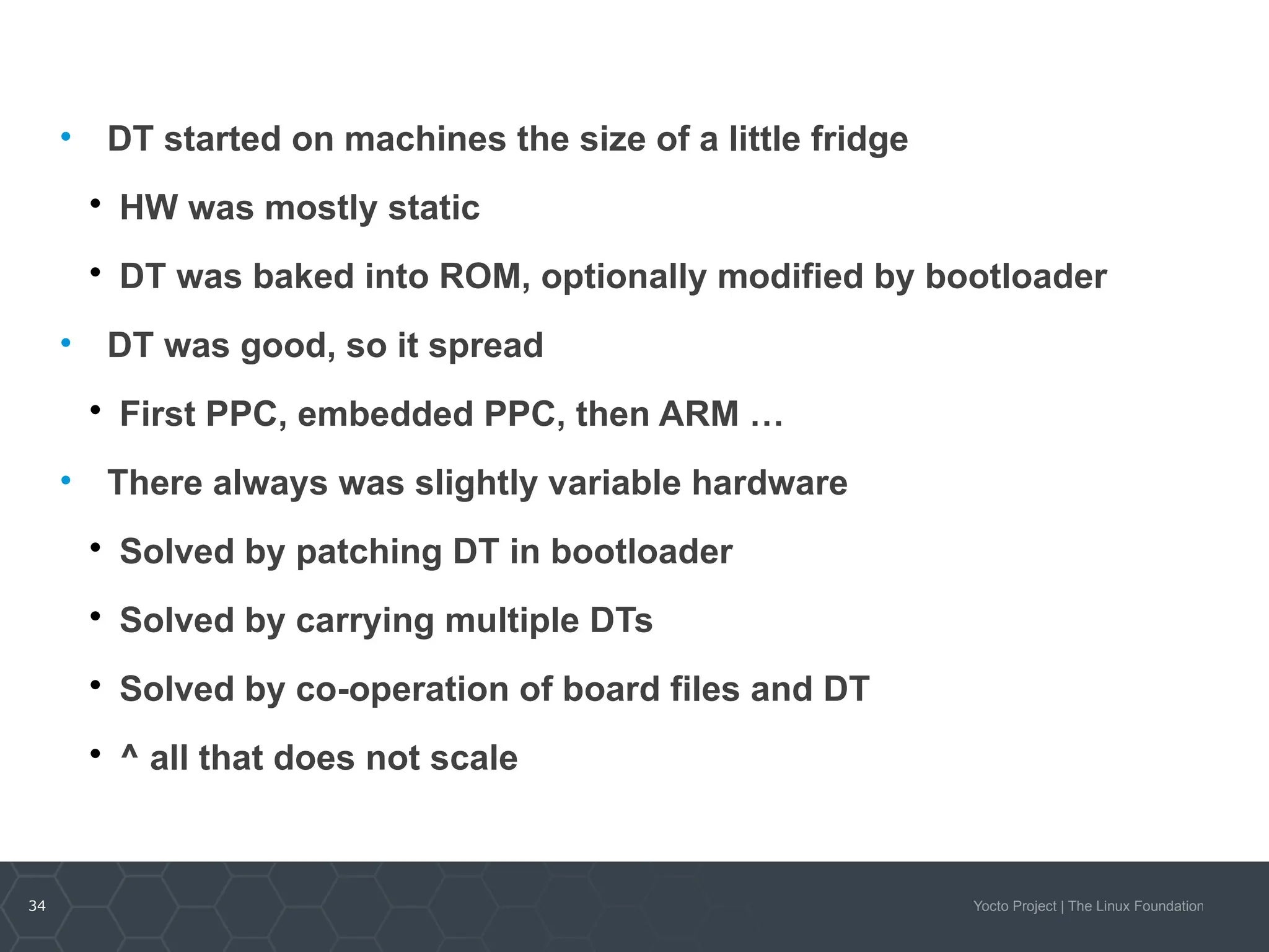 34 Yocto Project | The Linux Foundation
• DT started on machines the size of a little fridge

HW was mostly static

DT was baked into ROM, optionally modified by bootloader
• DT was good, so it spread

First PPC, embedded PPC, then ARM …
• There always was slightly variable hardware

Solved by patching DT in bootloader

Solved by carrying multiple DTs

Solved by co-operation of board files and DT

^ all that does not scale
 