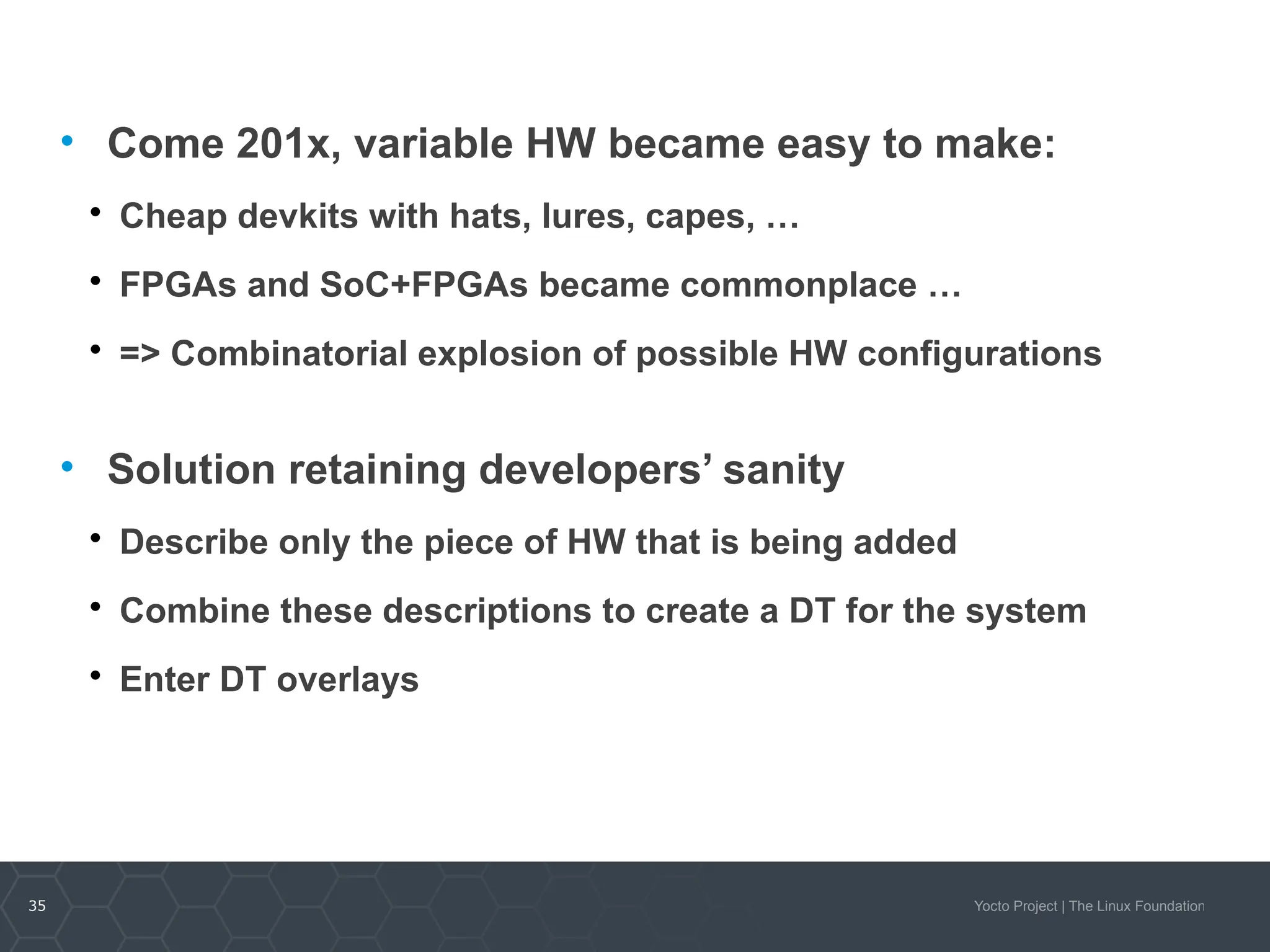 35 Yocto Project | The Linux Foundation
• Come 201x, variable HW became easy to make:

Cheap devkits with hats, lures, capes, …

FPGAs and SoC+FPGAs became commonplace …

=> Combinatorial explosion of possible HW configurations
• Solution retaining developers’ sanity

Describe only the piece of HW that is being added

Combine these descriptions to create a DT for the system

Enter DT overlays
 