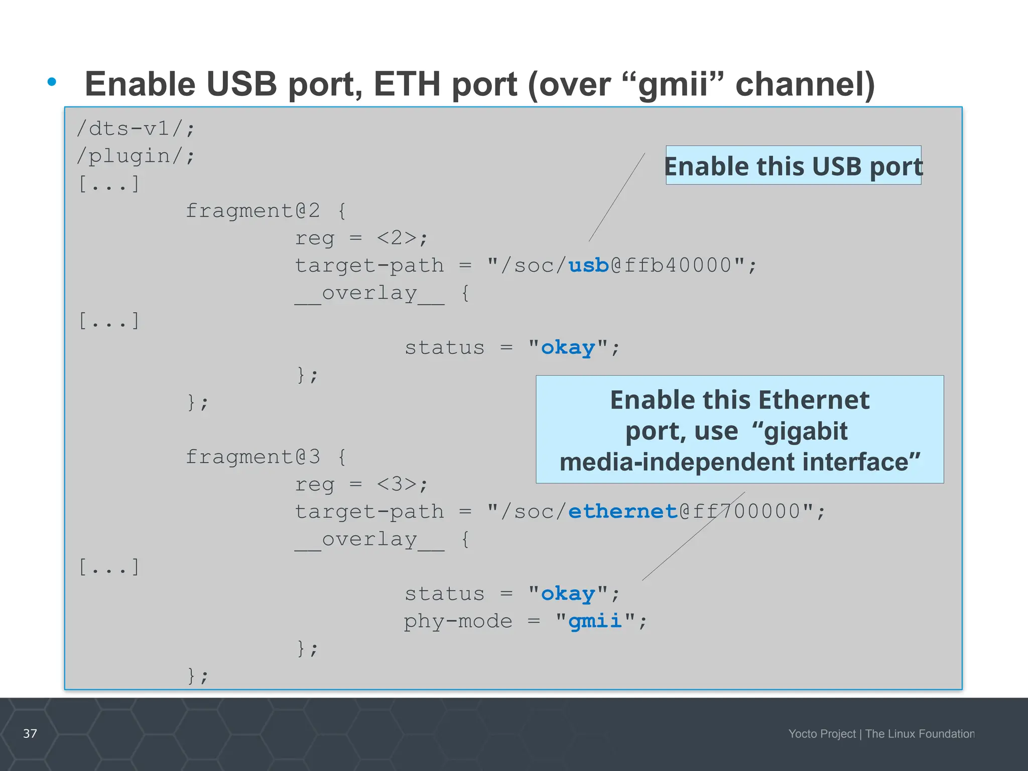 37 Yocto Project | The Linux Foundation
/dts-v1/;
/plugin/;
[...]
fragment@2 {
reg = <2>;
target-path = "/soc/usb@ffb40000";
__overlay__ {
[...]
status = "okay";
};
};
fragment@3 {
reg = <3>;
target-path = "/soc/ethernet@ff700000";
__overlay__ {
[...]
status = "okay";
phy-mode = "gmii";
};
};
• Enable USB port, ETH port (over “gmii” channel)
Enable this USB port
Enable this Ethernet
port, use “gigabit
media-independent interface”
 