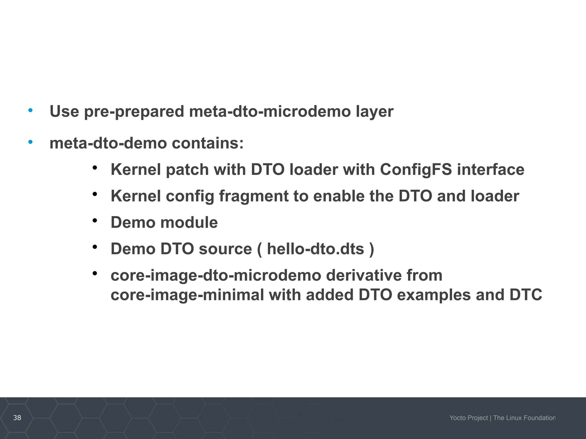 38 Yocto Project | The Linux Foundation
• Use pre-prepared meta-dto-microdemo layer
• meta-dto-demo contains:

Kernel patch with DTO loader with ConfigFS interface

Kernel config fragment to enable the DTO and loader

Demo module

Demo DTO source ( hello-dto.dts )

core-image-dto-microdemo derivative from
core-image-minimal with added DTO examples and DTC
 