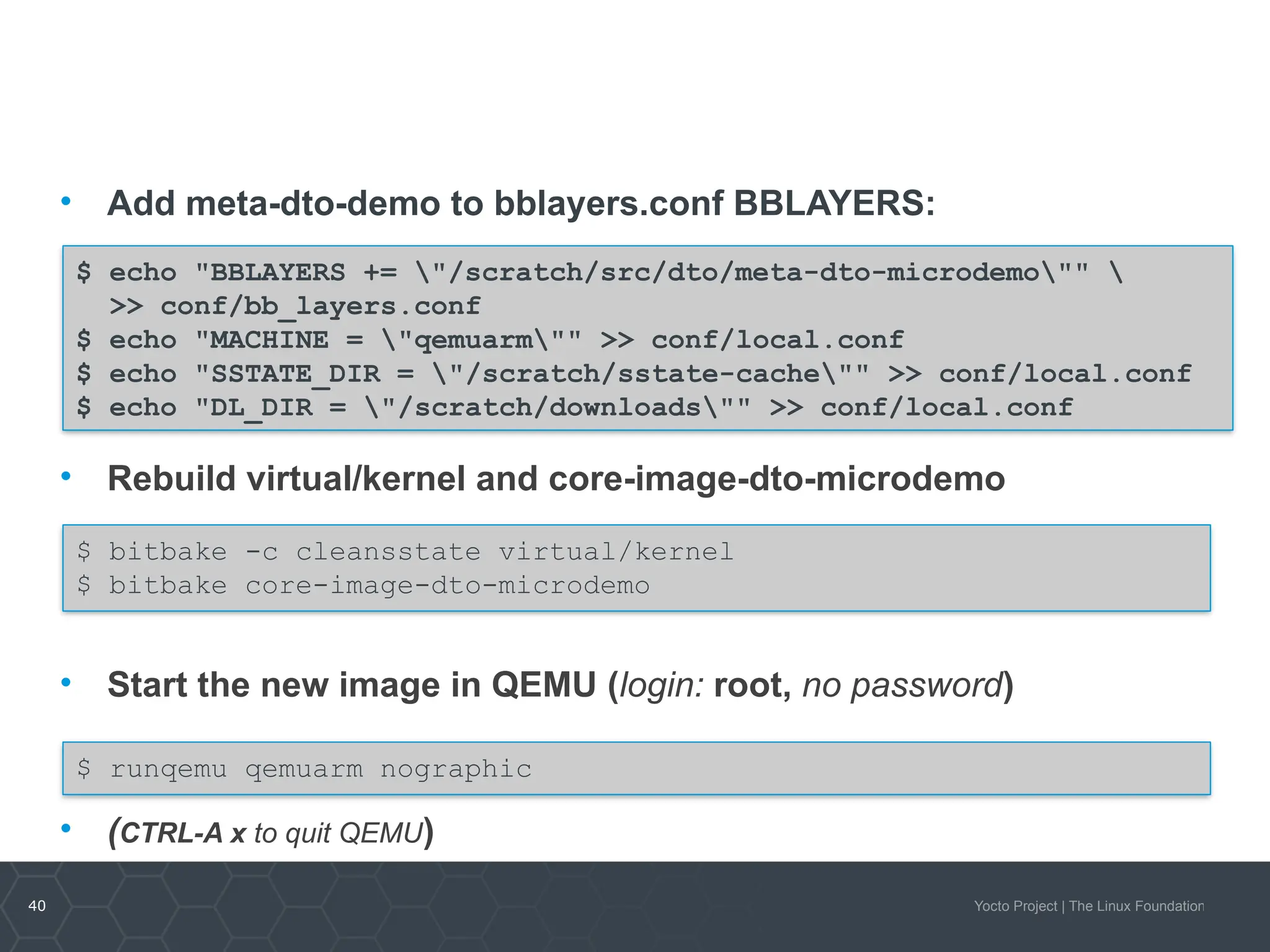 40 Yocto Project | The Linux Foundation
• Add meta-dto-demo to bblayers.conf BBLAYERS:
• Rebuild virtual/kernel and core-image-dto-microdemo
• Start the new image in QEMU (login: root, no password)
• (CTRL-A x to quit QEMU)
$ echo "BBLAYERS += "/scratch/src/dto/meta-dto-microdemo"" 
>> conf/bb_layers.conf
$ echo "MACHINE = "qemuarm"" >> conf/local.conf
$ echo "SSTATE_DIR = "/scratch/sstate-cache"" >> conf/local.conf
$ echo "DL_DIR = "/scratch/downloads"" >> conf/local.conf
$ bitbake -c cleansstate virtual/kernel
$ bitbake core-image-dto-microdemo
$ runqemu qemuarm nographic
 