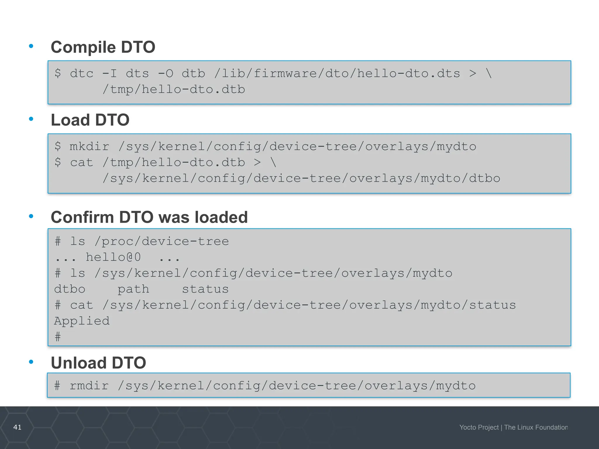 41 Yocto Project | The Linux Foundation
• Compile DTO
• Load DTO
• Confirm DTO was loaded
• Unload DTO
$ dtc -I dts -O dtb /lib/firmware/dto/hello-dto.dts > 
/tmp/hello-dto.dtb
$ mkdir /sys/kernel/config/device-tree/overlays/mydto
$ cat /tmp/hello-dto.dtb > 
/sys/kernel/config/device-tree/overlays/mydto/dtbo
# rmdir /sys/kernel/config/device-tree/overlays/mydto
# ls /proc/device-tree
... hello@0 ...
# ls /sys/kernel/config/device-tree/overlays/mydto
dtbo path status
# cat /sys/kernel/config/device-tree/overlays/mydto/status
Applied
#
 