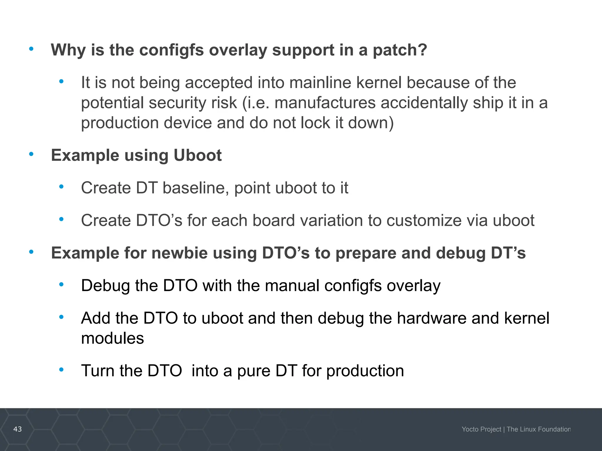 43 Yocto Project | The Linux Foundation
• Why is the configfs overlay support in a patch?
• It is not being accepted into mainline kernel because of the
potential security risk (i.e. manufactures accidentally ship it in a
production device and do not lock it down)
• Example using Uboot
• Create DT baseline, point uboot to it
• Create DTO’s for each board variation to customize via uboot
• Example for newbie using DTO’s to prepare and debug DT’s
• Debug the DTO with the manual configfs overlay
• Add the DTO to uboot and then debug the hardware and kernel
modules
• Turn the DTO into a pure DT for production
 