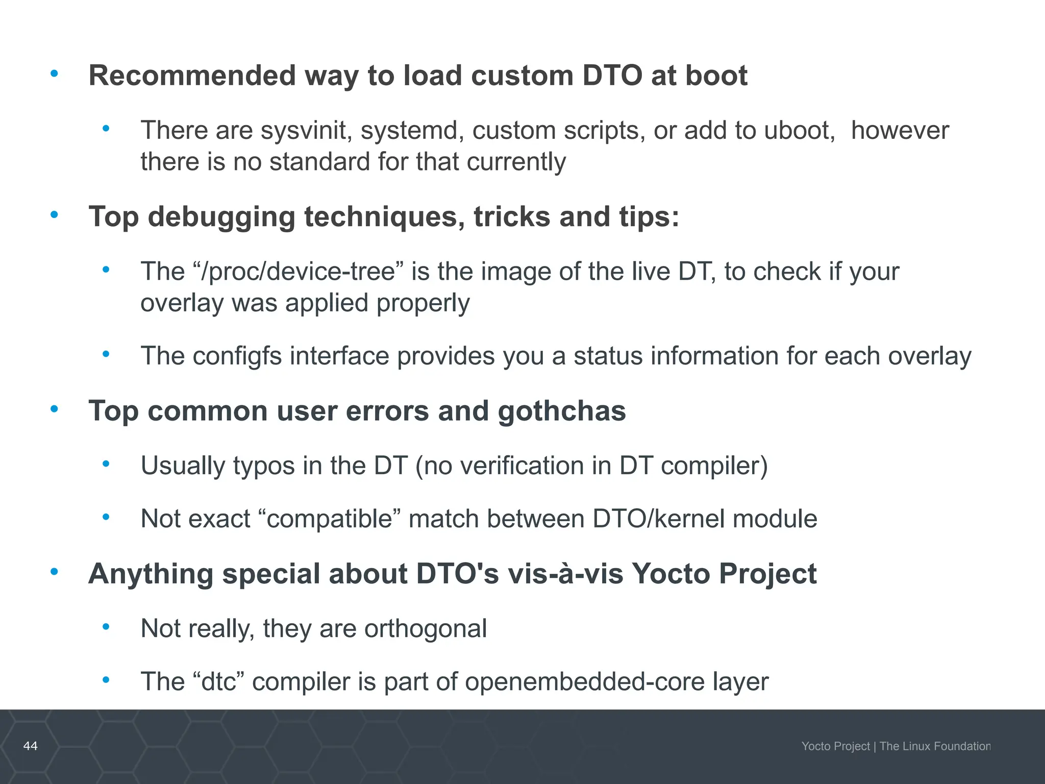 44 Yocto Project | The Linux Foundation
• Recommended way to load custom DTO at boot
• There are sysvinit, systemd, custom scripts, or add to uboot, however
there is no standard for that currently
• Top debugging techniques, tricks and tips:
• The “/proc/device-tree” is the image of the live DT, to check if your
overlay was applied properly
• The configfs interface provides you a status information for each overlay
• Top common user errors and gothchas
• Usually typos in the DT (no verification in DT compiler)
• Not exact “compatible” match between DTO/kernel module
• Anything special about DTO's vis-à-vis Yocto Project
• Not really, they are orthogonal
• The “dtc” compiler is part of openembedded-core layer
 
