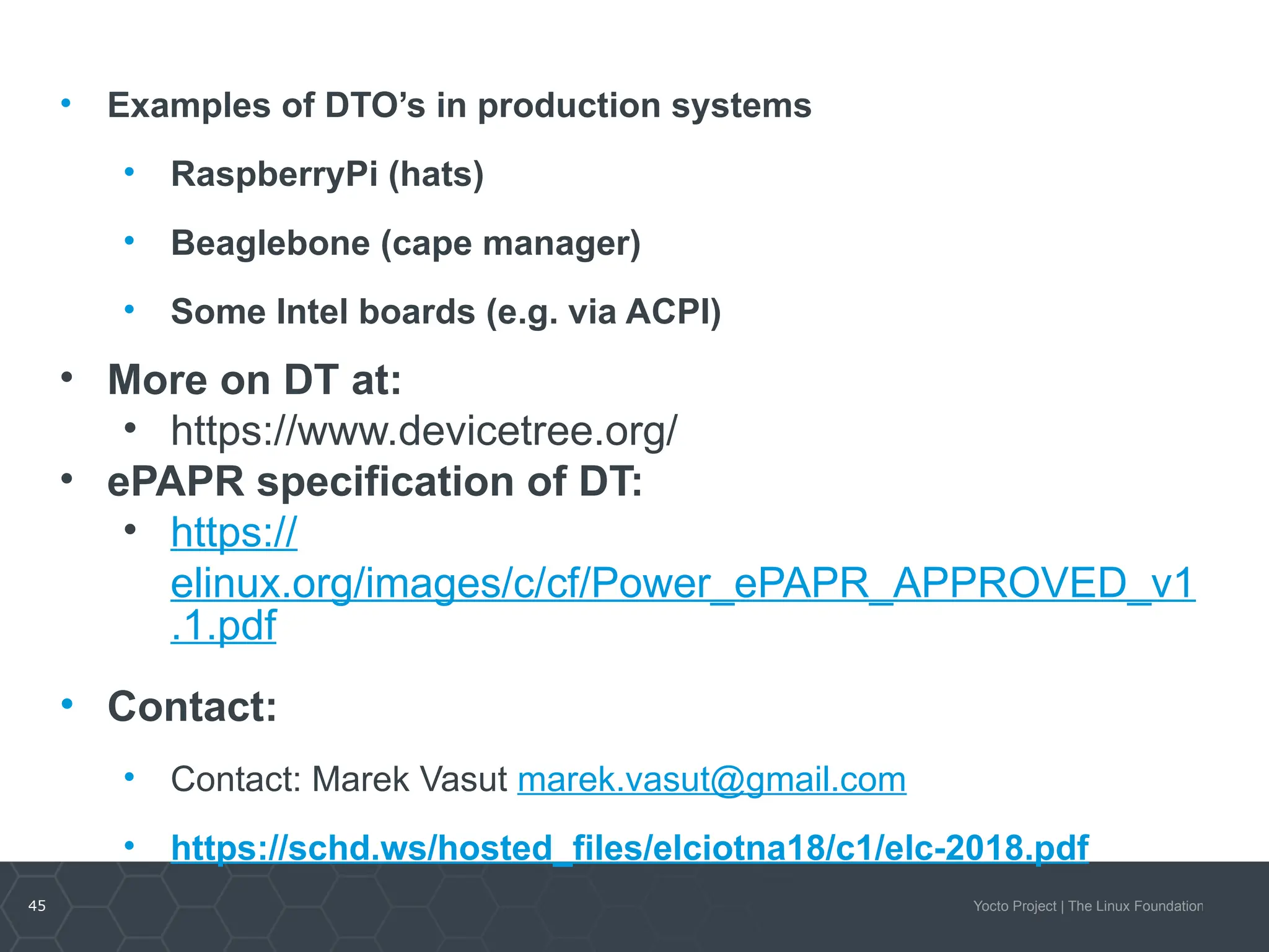 45 Yocto Project | The Linux Foundation
• Examples of DTO’s in production systems
• RaspberryPi (hats)
• Beaglebone (cape manager)
• Some Intel boards (e.g. via ACPI)
• More on DT at:
• https://www.devicetree.org/
• ePAPR specification of DT:
• https://
elinux.org/images/c/cf/Power_ePAPR_APPROVED_v1
.1.pdf
• Contact:
• Contact: Marek Vasut marek.vasut@gmail.com
• https://schd.ws/hosted_files/elciotna18/c1/elc-2018.pdf
 