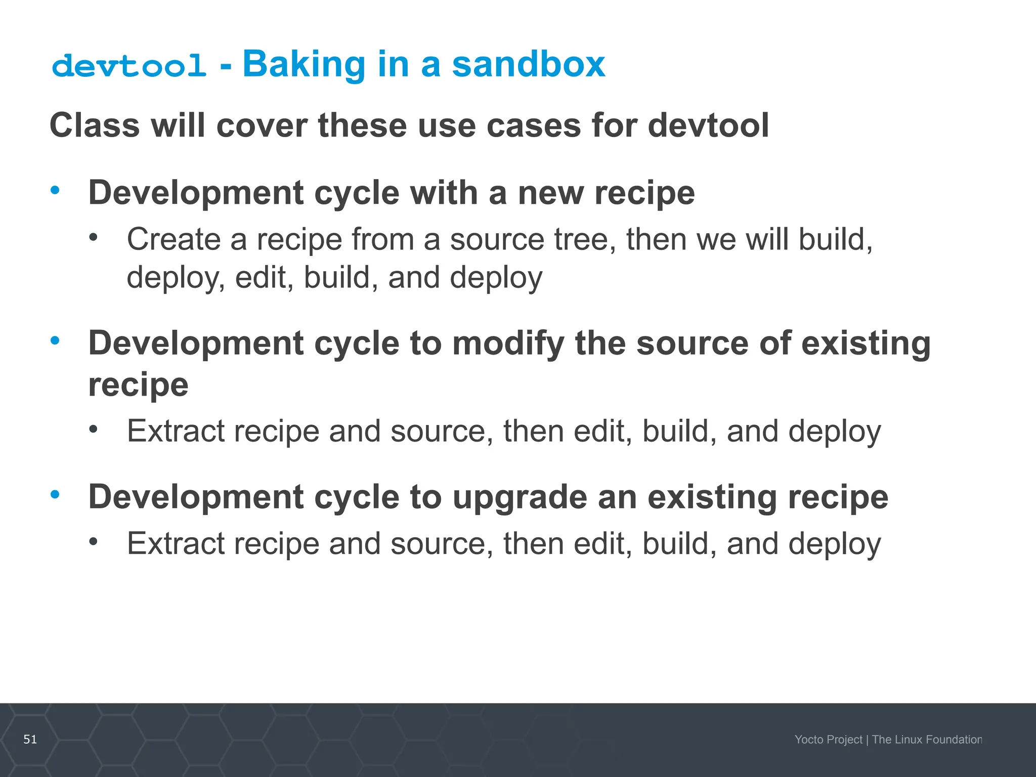 51 Yocto Project | The Linux Foundation
devtool - Baking in a sandbox
Class will cover these use cases for devtool
• Development cycle with a new recipe
• Create a recipe from a source tree, then we will build,
deploy, edit, build, and deploy
• Development cycle to modify the source of existing
recipe
• Extract recipe and source, then edit, build, and deploy
• Development cycle to upgrade an existing recipe
• Extract recipe and source, then edit, build, and deploy
 