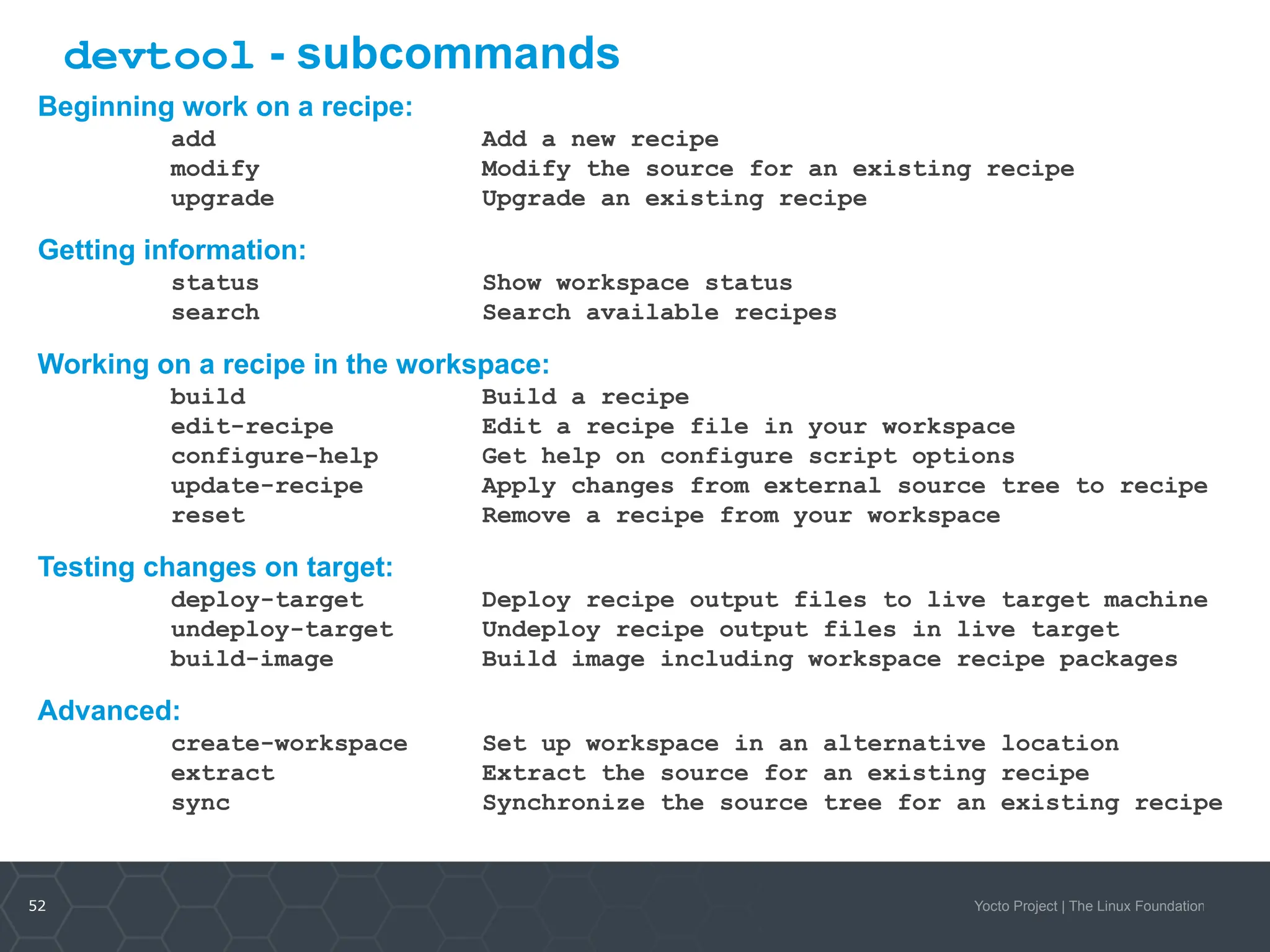 52 Yocto Project | The Linux Foundation
devtool - subcommands
Beginning work on a recipe:
add Add a new recipe
modify Modify the source for an existing recipe
upgrade Upgrade an existing recipe
Getting information:
status Show workspace status
search Search available recipes
Working on a recipe in the workspace:
build Build a recipe
edit-recipe Edit a recipe file in your workspace
configure-help Get help on configure script options
update-recipe Apply changes from external source tree to recipe
reset Remove a recipe from your workspace
Testing changes on target:
deploy-target Deploy recipe output files to live target machine
undeploy-target Undeploy recipe output files in live target
build-image Build image including workspace recipe packages
Advanced:
create-workspace Set up workspace in an alternative location
extract Extract the source for an existing recipe
sync Synchronize the source tree for an existing recipe
 