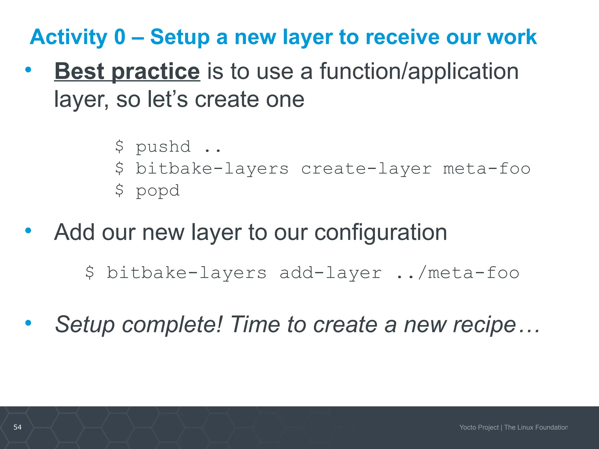 54 Yocto Project | The Linux Foundation
Activity 0 – Setup a new layer to receive our work
• Best practice is to use a function/application
layer, so let’s create one
$ pushd ..
$ bitbake-layers create-layer meta-foo
$ popd
• Add our new layer to our configuration
$ bitbake-layers add-layer ../meta-foo
• Setup complete! Time to create a new recipe…
 