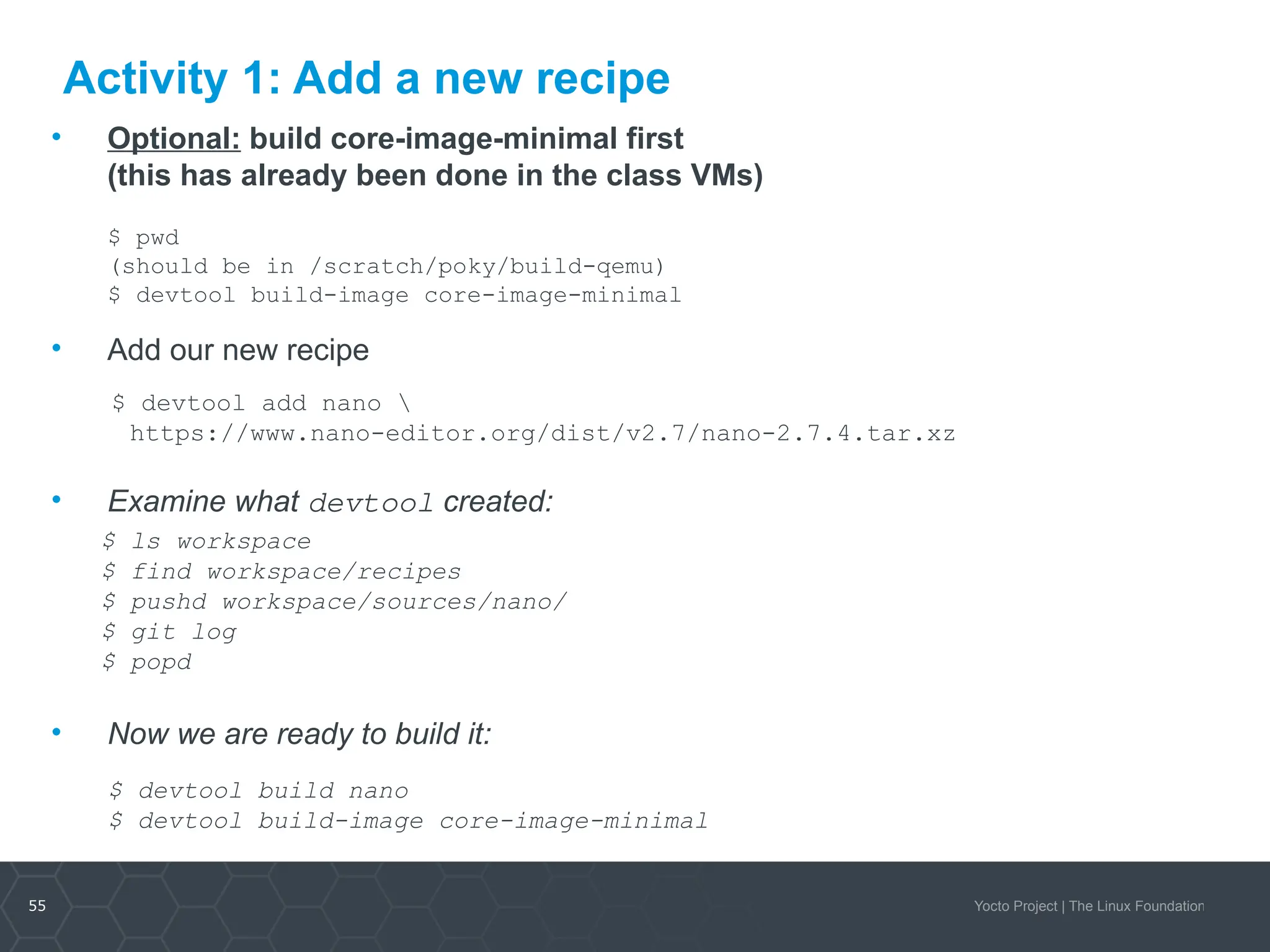 55 Yocto Project | The Linux Foundation
Activity 1: Add a new recipe
• Optional: build core-image-minimal first
(this has already been done in the class VMs)
$ pwd
(should be in /scratch/poky/build-qemu)
$ devtool build-image core-image-minimal
• Add our new recipe
$ devtool add nano 
https://www.nano-editor.org/dist/v2.7/nano-2.7.4.tar.xz
• Examine what devtool created:
$ ls workspace
$ find workspace/recipes
$ pushd workspace/sources/nano/
$ git log
$ popd
• Now we are ready to build it:
$ devtool build nano
$ devtool build-image core-image-minimal
 