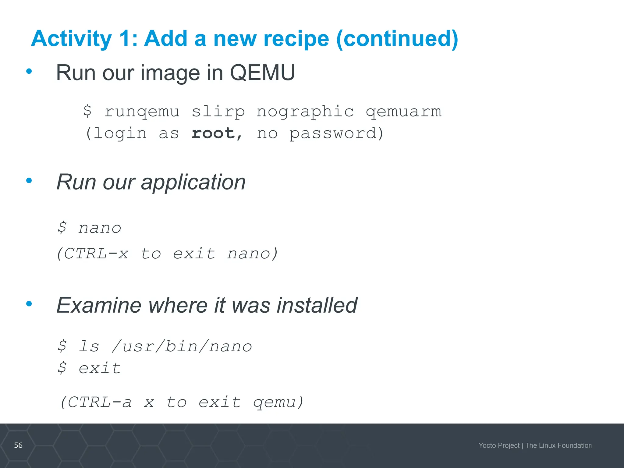 56 Yocto Project | The Linux Foundation
Activity 1: Add a new recipe (continued)
• Run our image in QEMU
$ runqemu slirp nographic qemuarm
(login as root, no password)
• Run our application
$ nano
(CTRL-x to exit nano)
• Examine where it was installed
$ ls /usr/bin/nano
$ exit
(CTRL-a x to exit qemu)
 