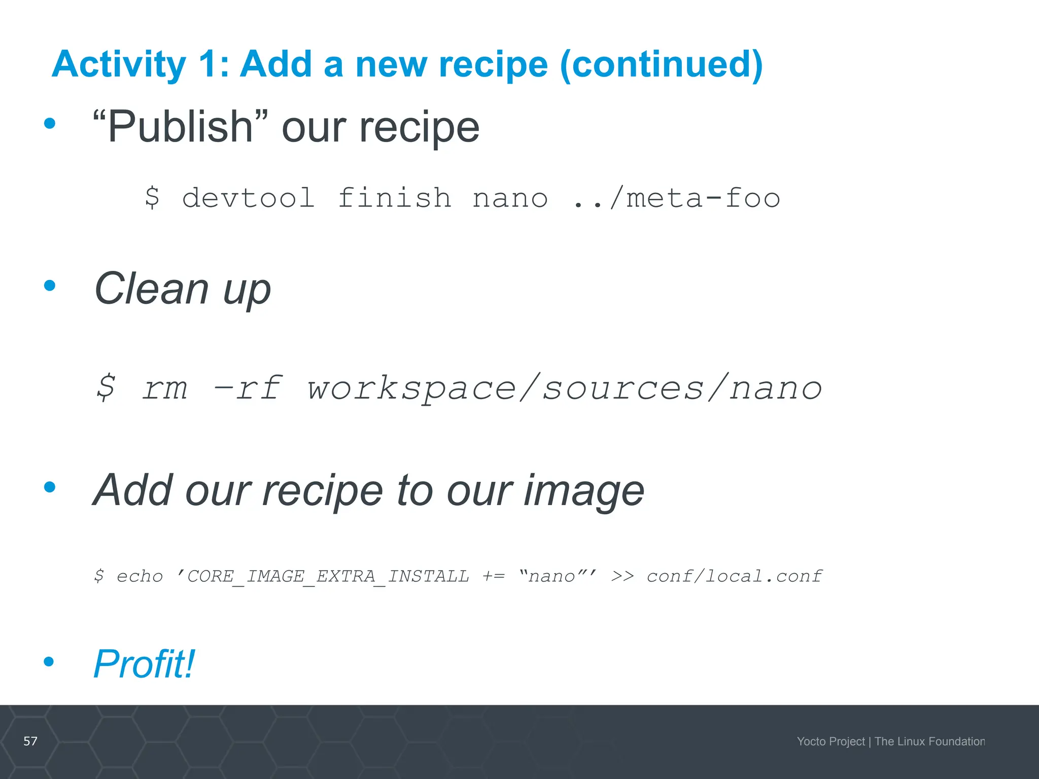 57 Yocto Project | The Linux Foundation
Activity 1: Add a new recipe (continued)
• “Publish” our recipe
$ devtool finish nano ../meta-foo
• Clean up
$ rm –rf workspace/sources/nano
• Add our recipe to our image
$ echo ’CORE_IMAGE_EXTRA_INSTALL += “nano”’ >> conf/local.conf
• Profit!
 