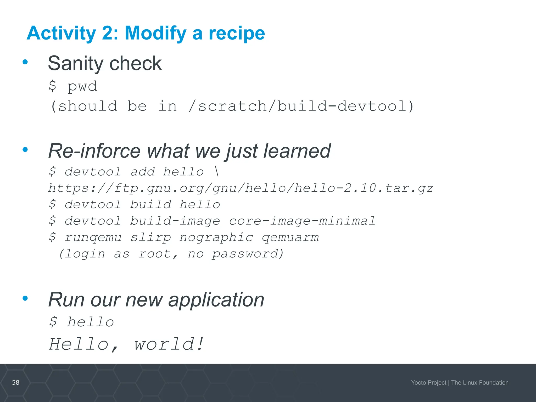 58 Yocto Project | The Linux Foundation
Activity 2: Modify a recipe
• Sanity check
$ pwd
(should be in /scratch/build-devtool)
• Re-inforce what we just learned
$ devtool add hello 
https://ftp.gnu.org/gnu/hello/hello-2.10.tar.gz
$ devtool build hello
$ devtool build-image core-image-minimal
$ runqemu slirp nographic qemuarm
(login as root, no password)
• Run our new application
$ hello
Hello, world!
 