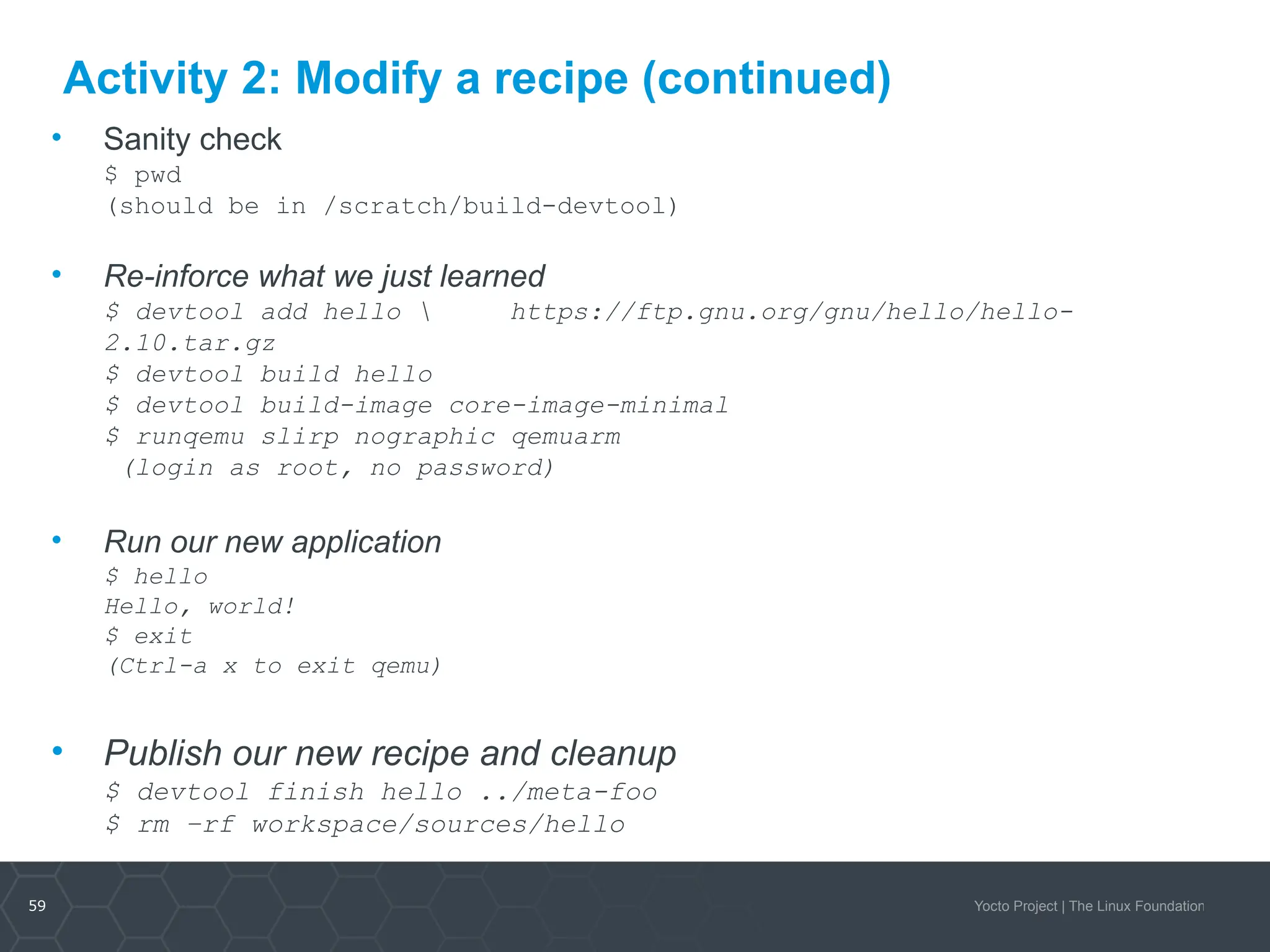 59 Yocto Project | The Linux Foundation
Activity 2: Modify a recipe (continued)
• Sanity check
$ pwd
(should be in /scratch/build-devtool)
• Re-inforce what we just learned
$ devtool add hello  https://ftp.gnu.org/gnu/hello/hello-
2.10.tar.gz
$ devtool build hello
$ devtool build-image core-image-minimal
$ runqemu slirp nographic qemuarm
(login as root, no password)
• Run our new application
$ hello
Hello, world!
$ exit
(Ctrl-a x to exit qemu)
• Publish our new recipe and cleanup
$ devtool finish hello ../meta-foo
$ rm –rf workspace/sources/hello
 