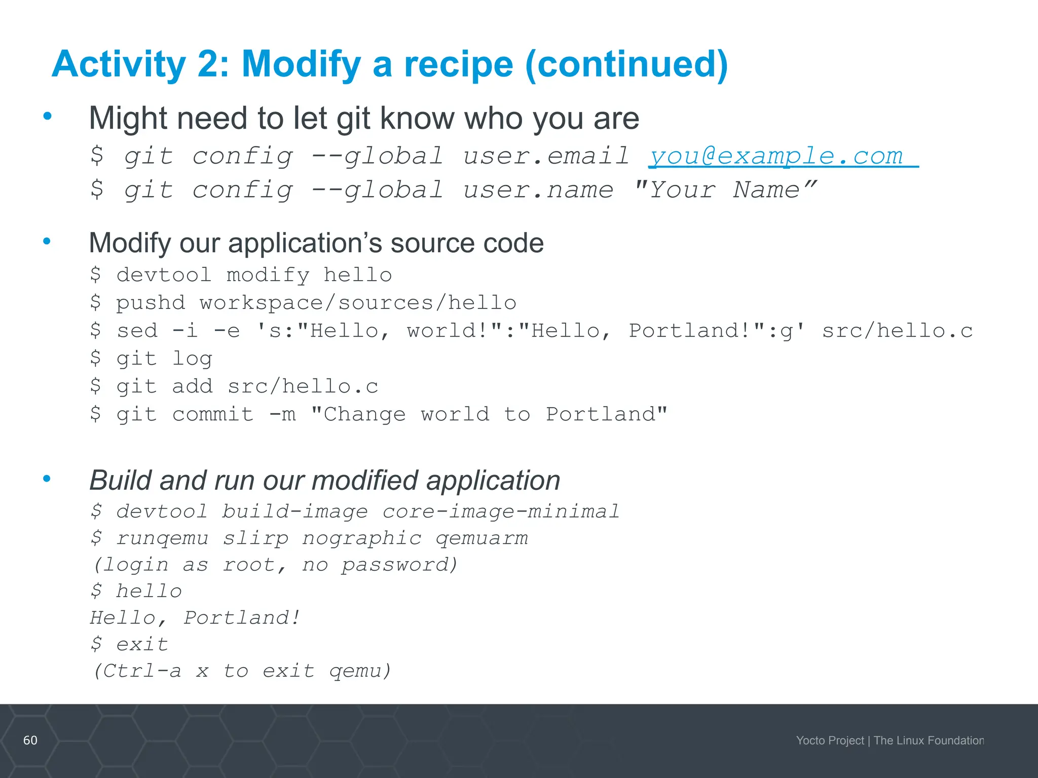 60 Yocto Project | The Linux Foundation
Activity 2: Modify a recipe (continued)
• Might need to let git know who you are
$ git config --global user.email you@example.com
$ git config --global user.name "Your Name”
• Modify our application’s source code
$ devtool modify hello
$ pushd workspace/sources/hello
$ sed -i -e 's:"Hello, world!":"Hello, Portland!":g' src/hello.c
$ git log
$ git add src/hello.c
$ git commit -m "Change world to Portland"
• Build and run our modified application
$ devtool build-image core-image-minimal
$ runqemu slirp nographic qemuarm
(login as root, no password)
$ hello
Hello, Portland!
$ exit
(Ctrl-a x to exit qemu)
 
