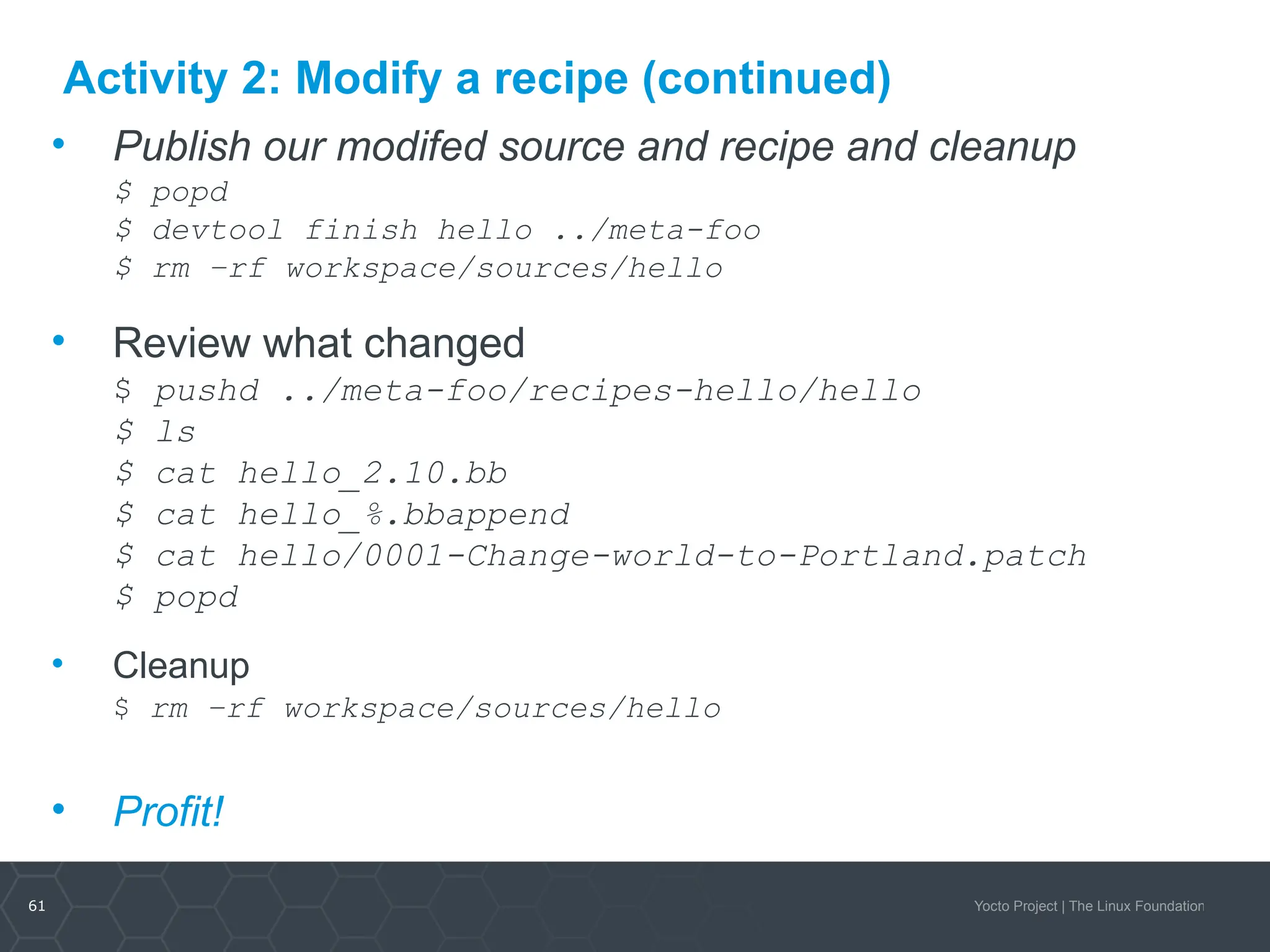 61 Yocto Project | The Linux Foundation
Activity 2: Modify a recipe (continued)
• Publish our modifed source and recipe and cleanup
$ popd
$ devtool finish hello ../meta-foo
$ rm –rf workspace/sources/hello
• Review what changed
$ pushd ../meta-foo/recipes-hello/hello
$ ls
$ cat hello_2.10.bb
$ cat hello_%.bbappend
$ cat hello/0001-Change-world-to-Portland.patch
$ popd
• Cleanup
$ rm –rf workspace/sources/hello
• Profit!
 