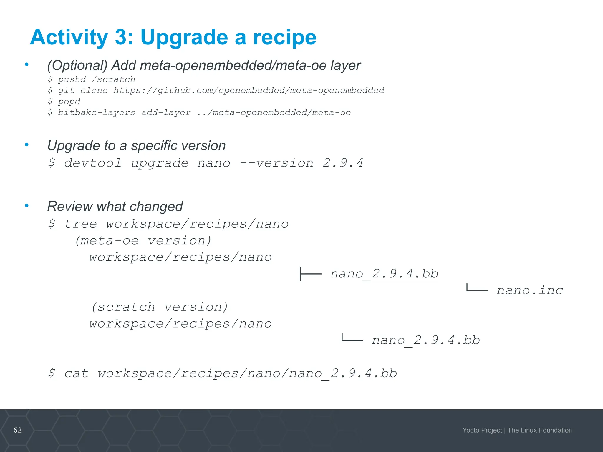 62 Yocto Project | The Linux Foundation
Activity 3: Upgrade a recipe
• (Optional) Add meta-openembedded/meta-oe layer
$ pushd /scratch
$ git clone https://github.com/openembedded/meta-openembedded
$ popd
$ bitbake-layers add-layer ../meta-openembedded/meta-oe
• Upgrade to a specific version
$ devtool upgrade nano --version 2.9.4
• Review what changed
$ tree workspace/recipes/nano
(meta-oe version)
workspace/recipes/nano
├── nano_2.9.4.bb
└── nano.inc
(scratch version)
workspace/recipes/nano
└── nano_2.9.4.bb
$ cat workspace/recipes/nano/nano_2.9.4.bb
 