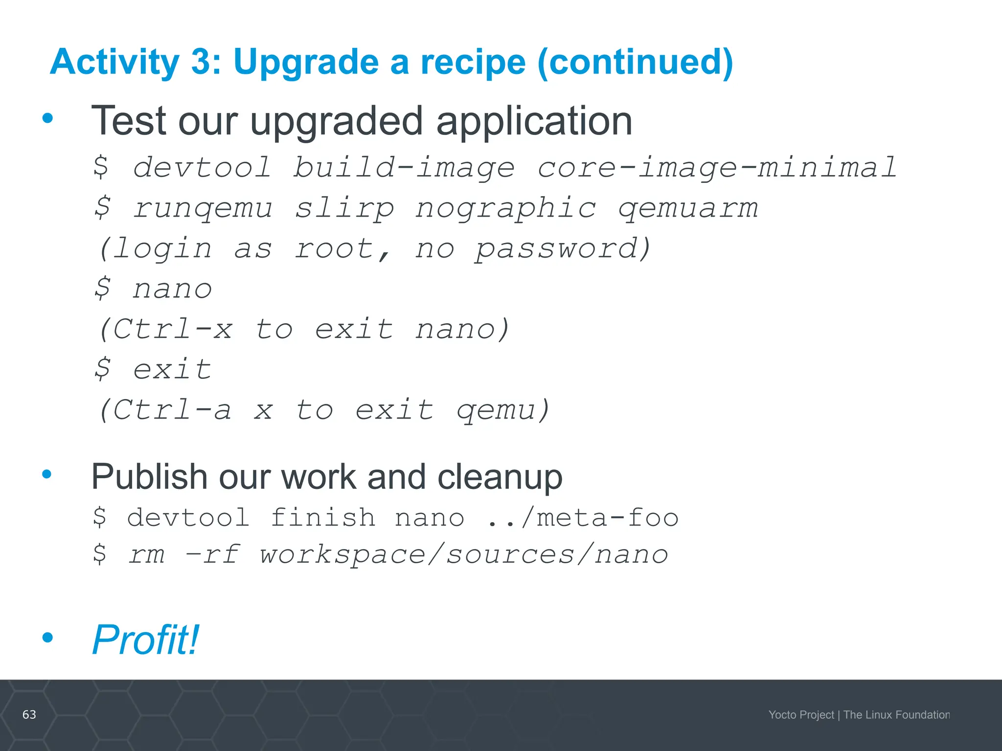 63 Yocto Project | The Linux Foundation
Activity 3: Upgrade a recipe (continued)
• Test our upgraded application
$ devtool build-image core-image-minimal
$ runqemu slirp nographic qemuarm
(login as root, no password)
$ nano
(Ctrl-x to exit nano)
$ exit
(Ctrl-a x to exit qemu)
• Publish our work and cleanup
$ devtool finish nano ../meta-foo
$ rm –rf workspace/sources/nano
• Profit!
 