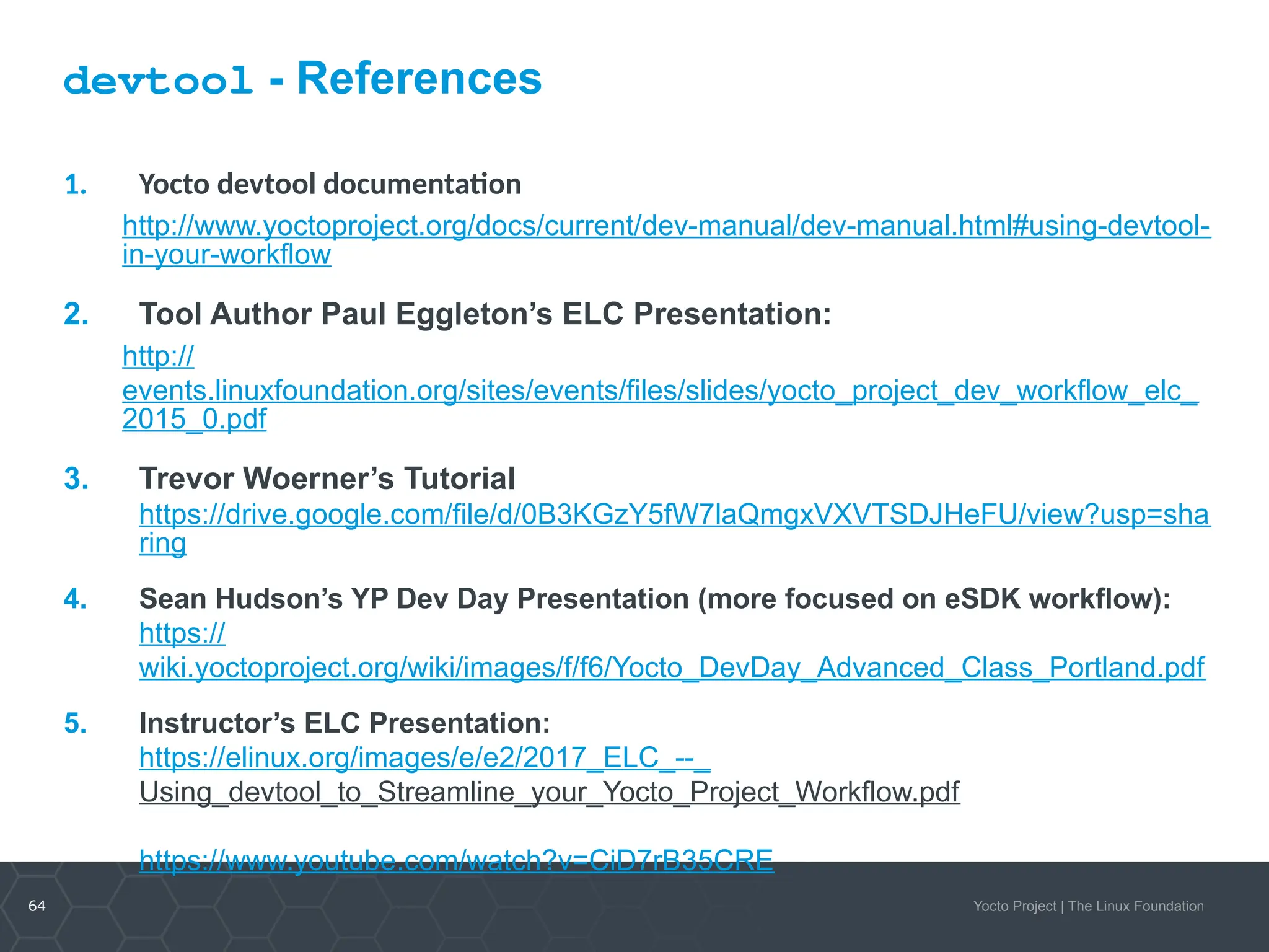 64 Yocto Project | The Linux Foundation
devtool - References
1. Yocto devtool documentation
http://www.yoctoproject.org/docs/current/dev-manual/dev-manual.html#using-devtool-
in-your-workflow
2. Tool Author Paul Eggleton’s ELC Presentation:
http://
events.linuxfoundation.org/sites/events/files/slides/yocto_project_dev_workflow_elc_
2015_0.pdf
3. Trevor Woerner’s Tutorial
https://drive.google.com/file/d/0B3KGzY5fW7laQmgxVXVTSDJHeFU/view?usp=sha
ring
4. Sean Hudson’s YP Dev Day Presentation (more focused on eSDK workflow):
https://
wiki.yoctoproject.org/wiki/images/f/f6/Yocto_DevDay_Advanced_Class_Portland.pdf
5. Instructor’s ELC Presentation:
https://elinux.org/images/e/e2/2017_ELC_--_
Using_devtool_to_Streamline_your_Yocto_Project_Workflow.pdf
https://www.youtube.com/watch?v=CiD7rB35CRE
 