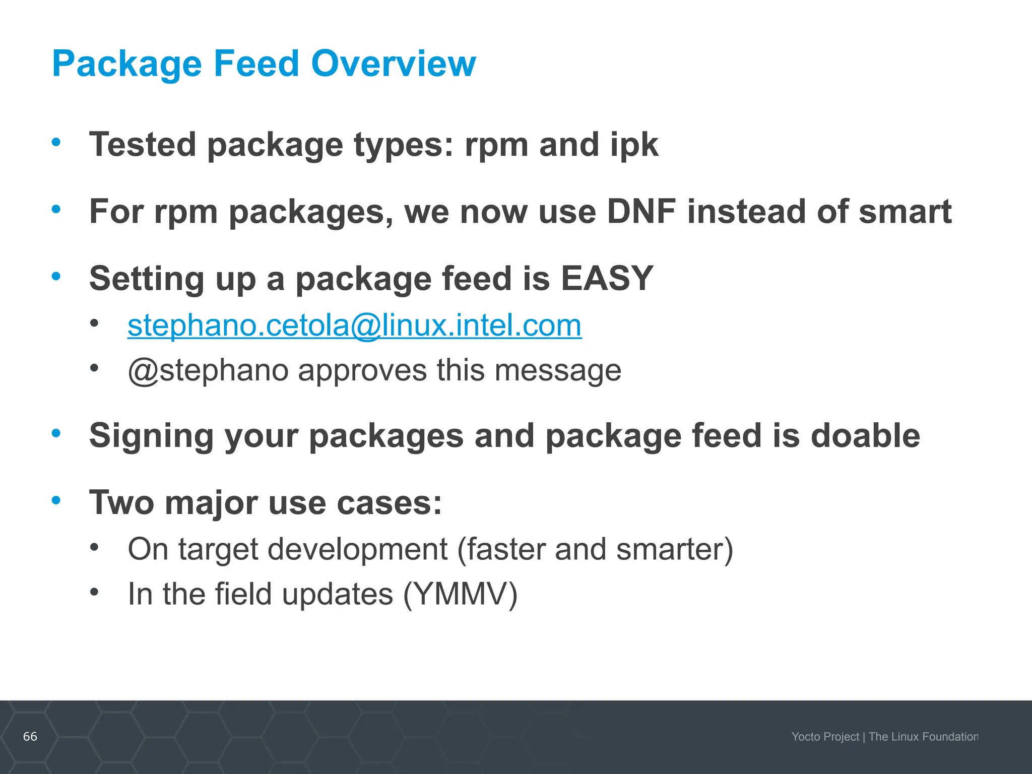 66 Yocto Project | The Linux Foundation
Package Feed Overview
• Tested package types: rpm and ipk
• For rpm packages, we now use DNF instead of smart
• Setting up a package feed is EASY
• stephano.cetola@linux.intel.com
• @stephano approves this message
• Signing your packages and package feed is doable
• Two major use cases:
• On target development (faster and smarter)
• In the field updates (YMMV)
 