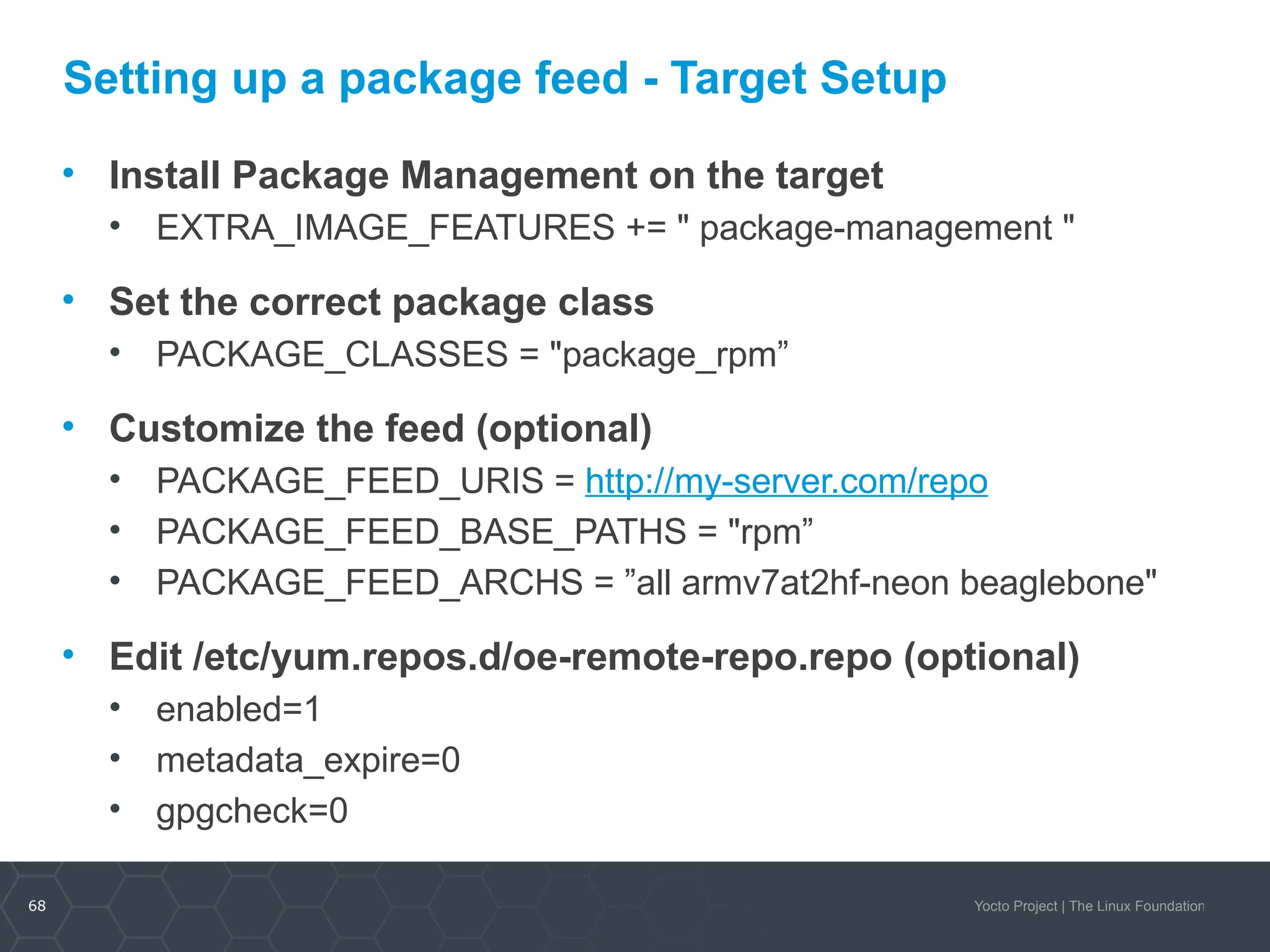 68 Yocto Project | The Linux Foundation
Setting up a package feed - Target Setup
• Install Package Management on the target
• EXTRA_IMAGE_FEATURES += " package-management "
• Set the correct package class
• PACKAGE_CLASSES = "package_rpm”
• Customize the feed (optional)
• PACKAGE_FEED_URIS = http://my-server.com/repo
• PACKAGE_FEED_BASE_PATHS = "rpm”
• PACKAGE_FEED_ARCHS = ”all armv7at2hf-neon beaglebone"
• Edit /etc/yum.repos.d/oe-remote-repo.repo (optional)
• enabled=1
• metadata_expire=0
• gpgcheck=0
 