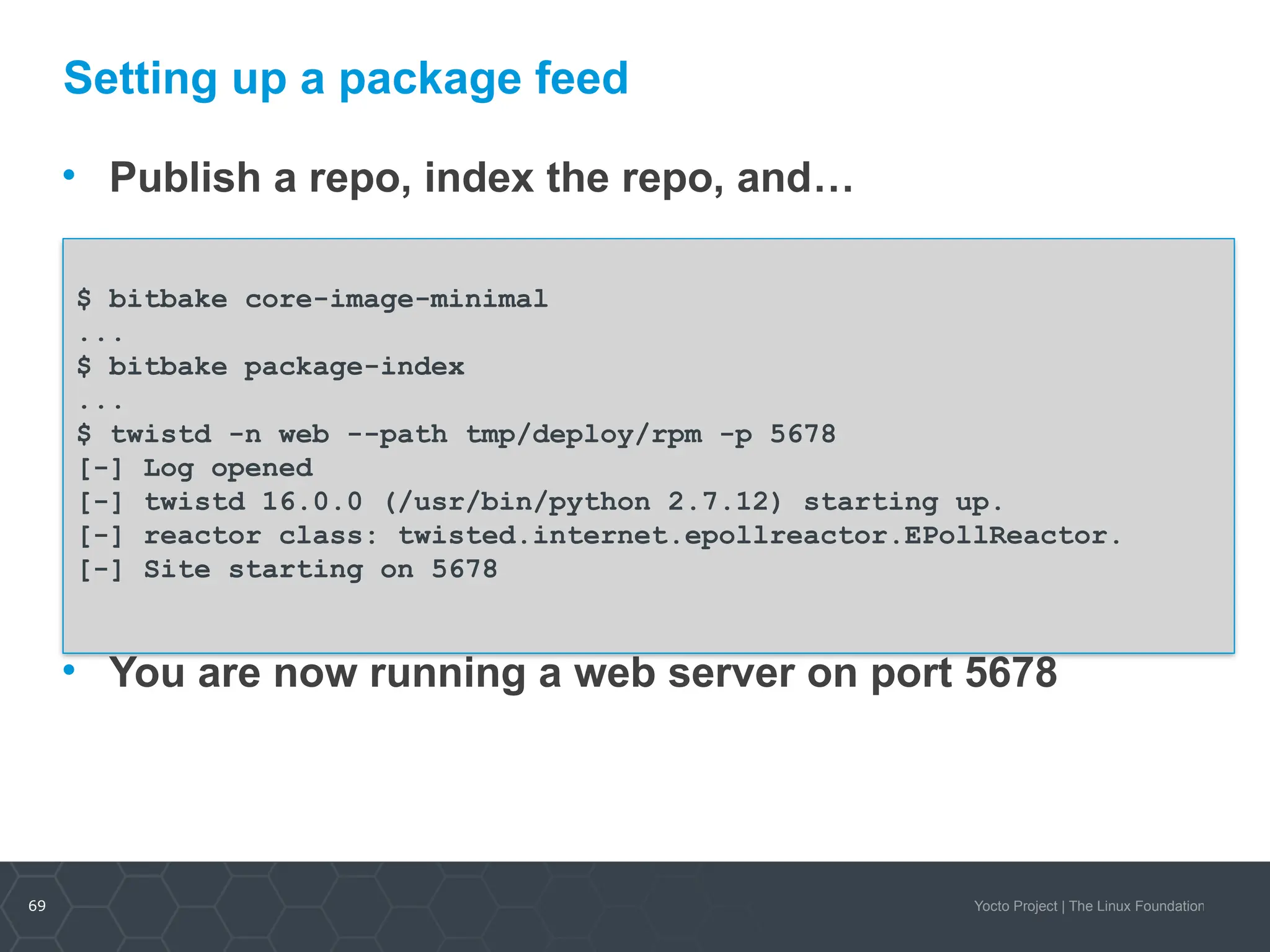 69 Yocto Project | The Linux Foundation
Setting up a package feed
• Publish a repo, index the repo, and…
• You are now running a web server on port 5678
$ bitbake core-image-minimal
...
$ bitbake package-index
...
$ twistd -n web --path tmp/deploy/rpm -p 5678
[-] Log opened
[-] twistd 16.0.0 (/usr/bin/python 2.7.12) starting up.
[-] reactor class: twisted.internet.epollreactor.EPollReactor.
[-] Site starting on 5678
 