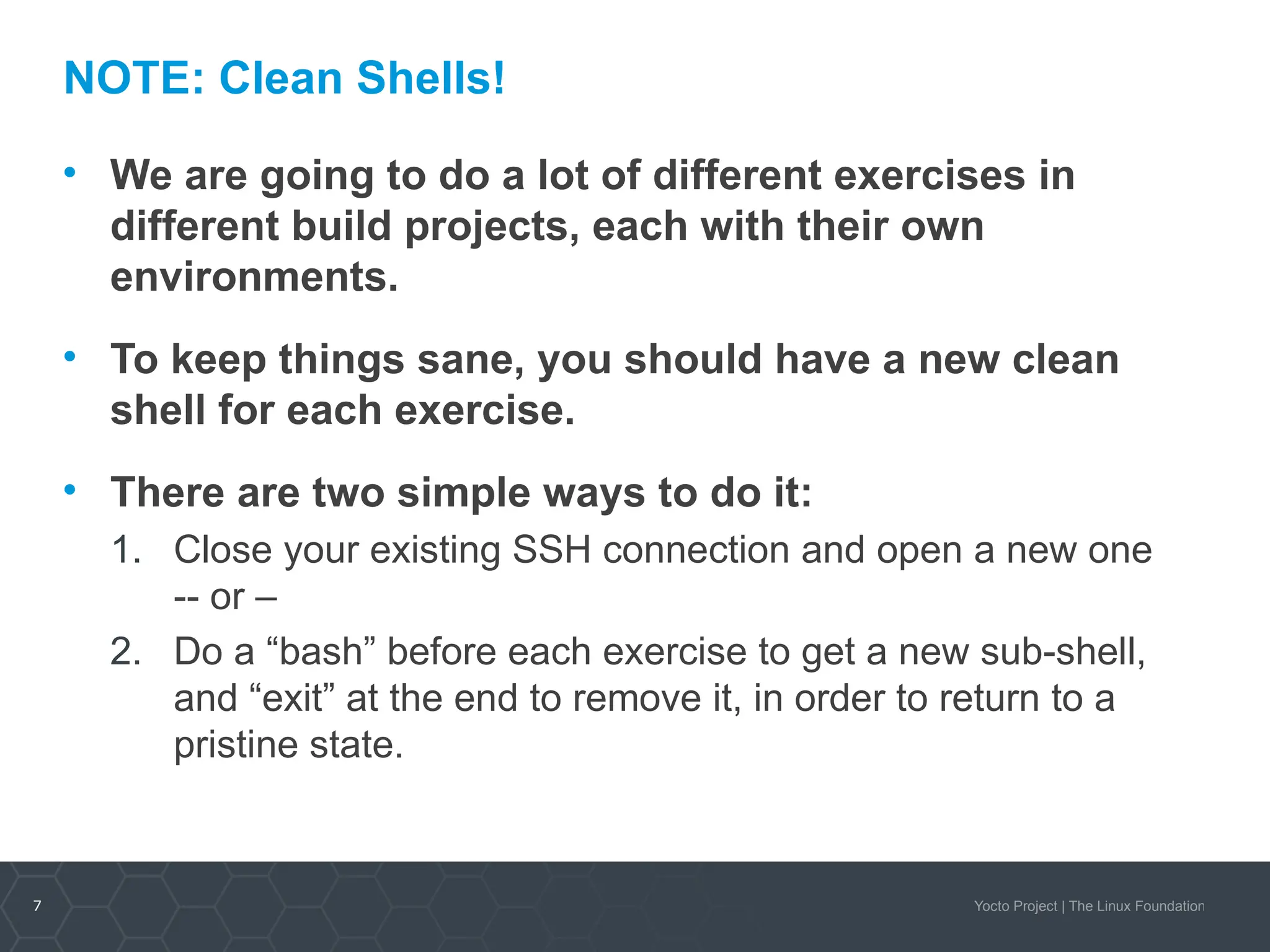 7 Yocto Project | The Linux Foundation
NOTE: Clean Shells!
• We are going to do a lot of different exercises in
different build projects, each with their own
environments.
• To keep things sane, you should have a new clean
shell for each exercise.
• There are two simple ways to do it:
1. Close your existing SSH connection and open a new one
-- or –
2. Do a “bash” before each exercise to get a new sub-shell,
and “exit” at the end to remove it, in order to return to a
pristine state.
 