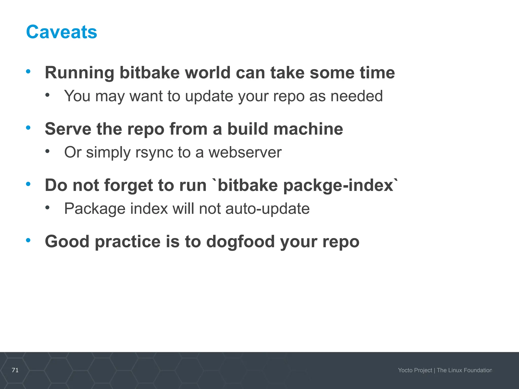 71 Yocto Project | The Linux Foundation
Caveats
• Running bitbake world can take some time
• You may want to update your repo as needed
• Serve the repo from a build machine
• Or simply rsync to a webserver
• Do not forget to run `bitbake packge-index`
• Package index will not auto-update
• Good practice is to dogfood your repo
 