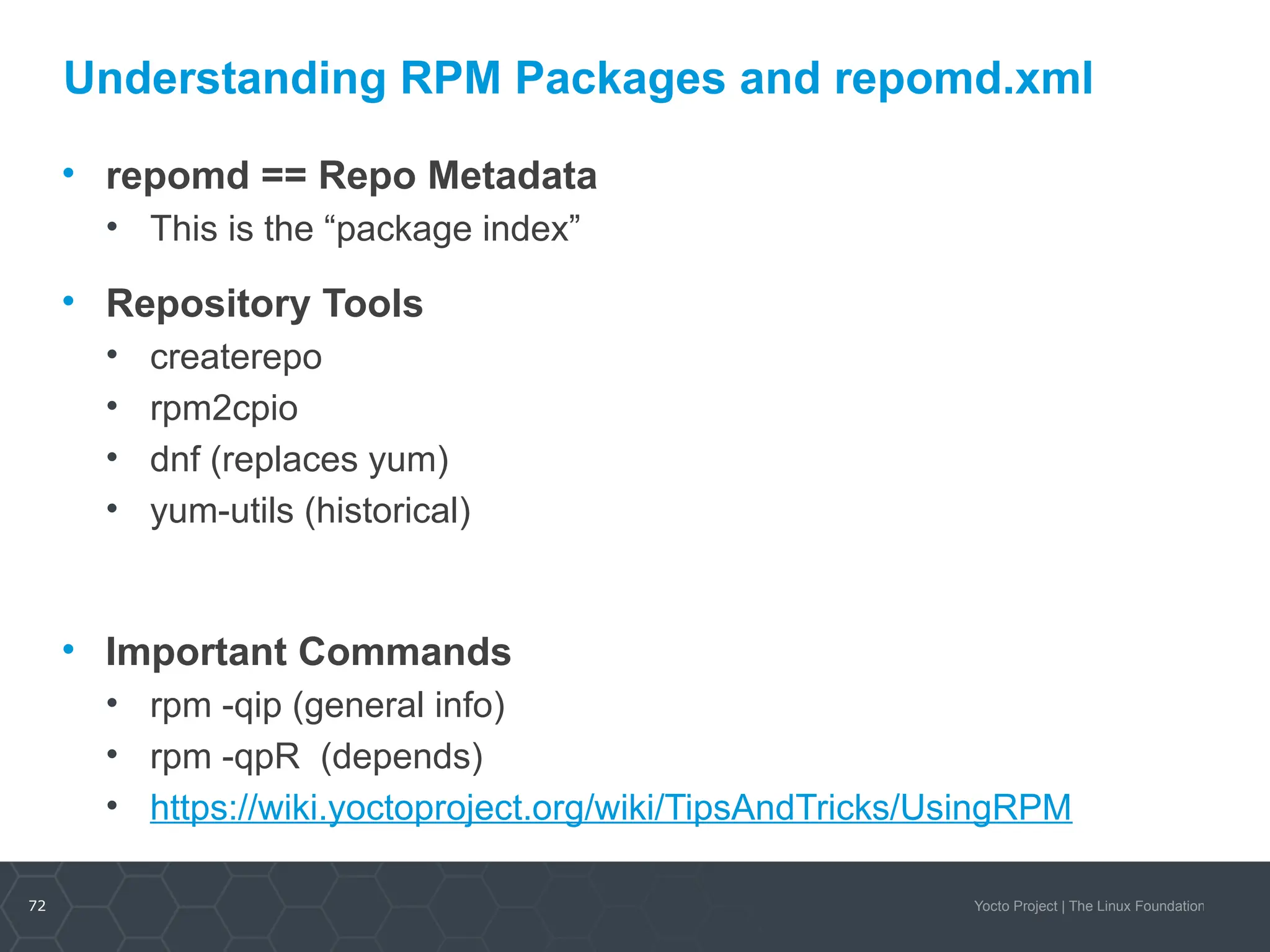 72 Yocto Project | The Linux Foundation
Understanding RPM Packages and repomd.xml
• repomd == Repo Metadata
• This is the “package index”
• Repository Tools
• createrepo
• rpm2cpio
• dnf (replaces yum)
• yum-utils (historical)
• Important Commands
• rpm -qip (general info)
• rpm -qpR (depends)
• https://wiki.yoctoproject.org/wiki/TipsAndTricks/UsingRPM
 