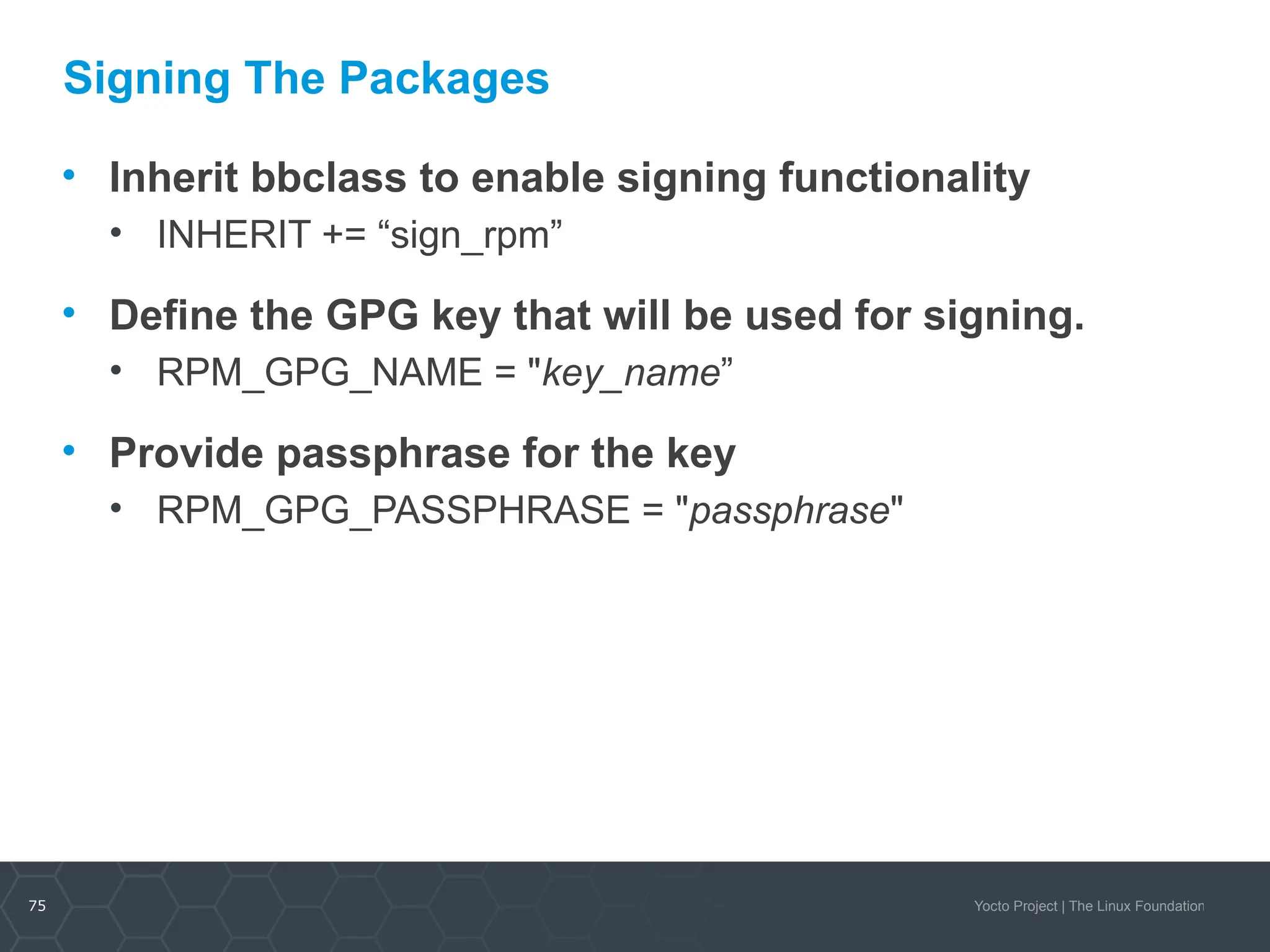75 Yocto Project | The Linux Foundation
Signing The Packages
• Inherit bbclass to enable signing functionality
• INHERIT += “sign_rpm”
• Define the GPG key that will be used for signing.
• RPM_GPG_NAME = "key_name”
• Provide passphrase for the key
• RPM_GPG_PASSPHRASE = "passphrase"
 