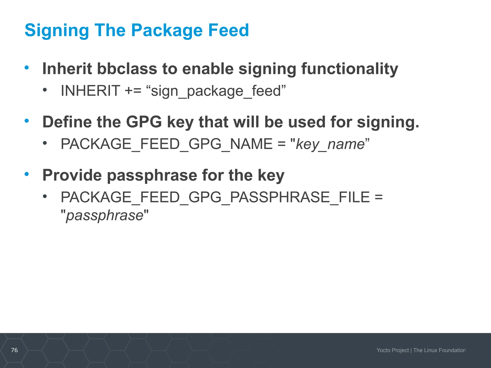76 Yocto Project | The Linux Foundation
Signing The Package Feed
• Inherit bbclass to enable signing functionality
• INHERIT += “sign_package_feed”
• Define the GPG key that will be used for signing.
• PACKAGE_FEED_GPG_NAME = "key_name”
• Provide passphrase for the key
• PACKAGE_FEED_GPG_PASSPHRASE_FILE =
"passphrase"
 