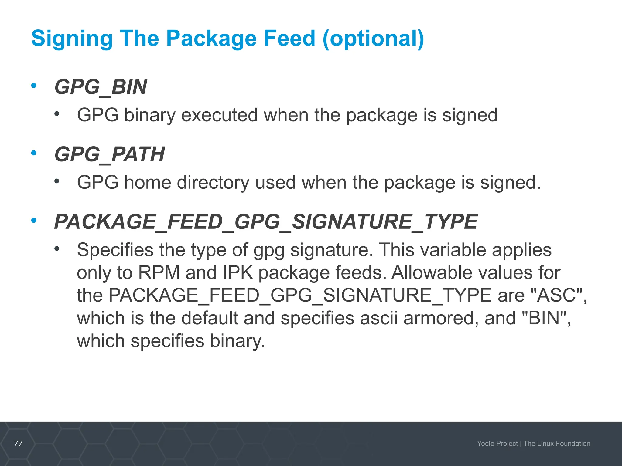 77 Yocto Project | The Linux Foundation
Signing The Package Feed (optional)
• GPG_BIN
• GPG binary executed when the package is signed
• GPG_PATH
• GPG home directory used when the package is signed.
• PACKAGE_FEED_GPG_SIGNATURE_TYPE
• Specifies the type of gpg signature. This variable applies
only to RPM and IPK package feeds. Allowable values for
the PACKAGE_FEED_GPG_SIGNATURE_TYPE are "ASC",
which is the default and specifies ascii armored, and "BIN",
which specifies binary.
 