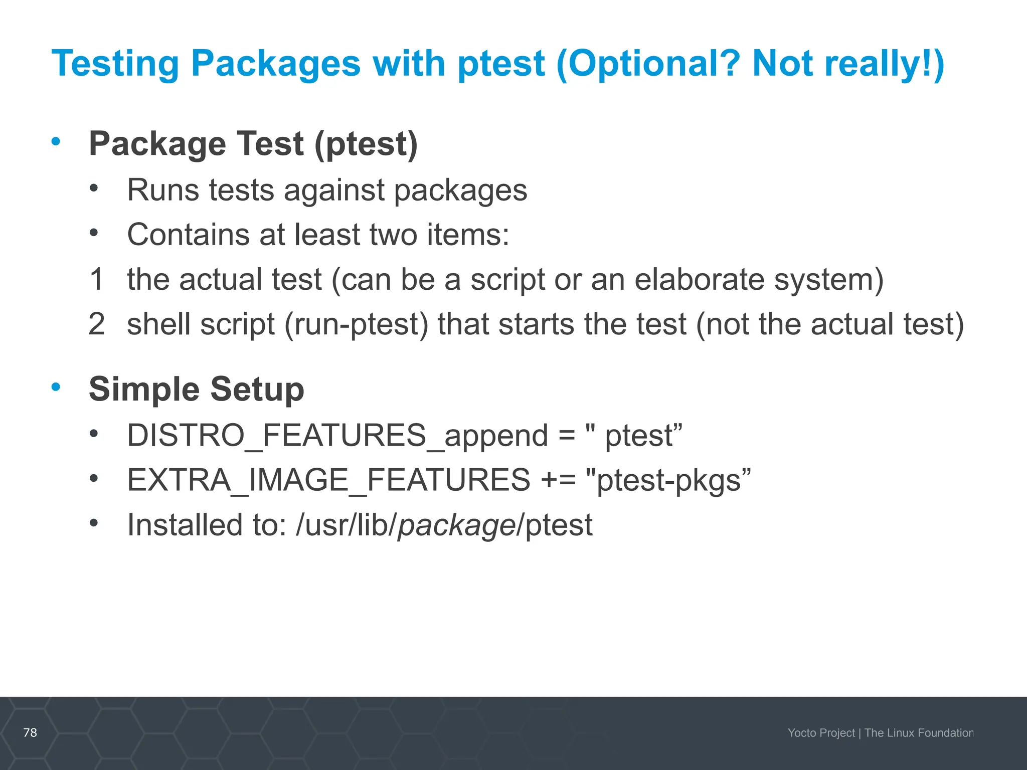 78 Yocto Project | The Linux Foundation
Testing Packages with ptest (Optional? Not really!)
• Package Test (ptest)
• Runs tests against packages
• Contains at least two items:
1 the actual test (can be a script or an elaborate system)
2 shell script (run-ptest) that starts the test (not the actual test)
• Simple Setup
• DISTRO_FEATURES_append = " ptest”
• EXTRA_IMAGE_FEATURES += "ptest-pkgs”
• Installed to: /usr/lib/package/ptest
 