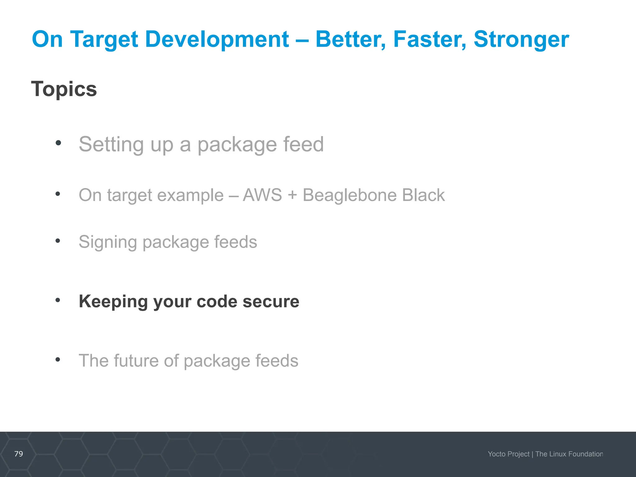 79 Yocto Project | The Linux Foundation
On Target Development – Better, Faster, Stronger
Topics
• Setting up a package feed
• On target example – AWS + Beaglebone Black
• Signing package feeds
• Keeping your code secure
• The future of package feeds
 