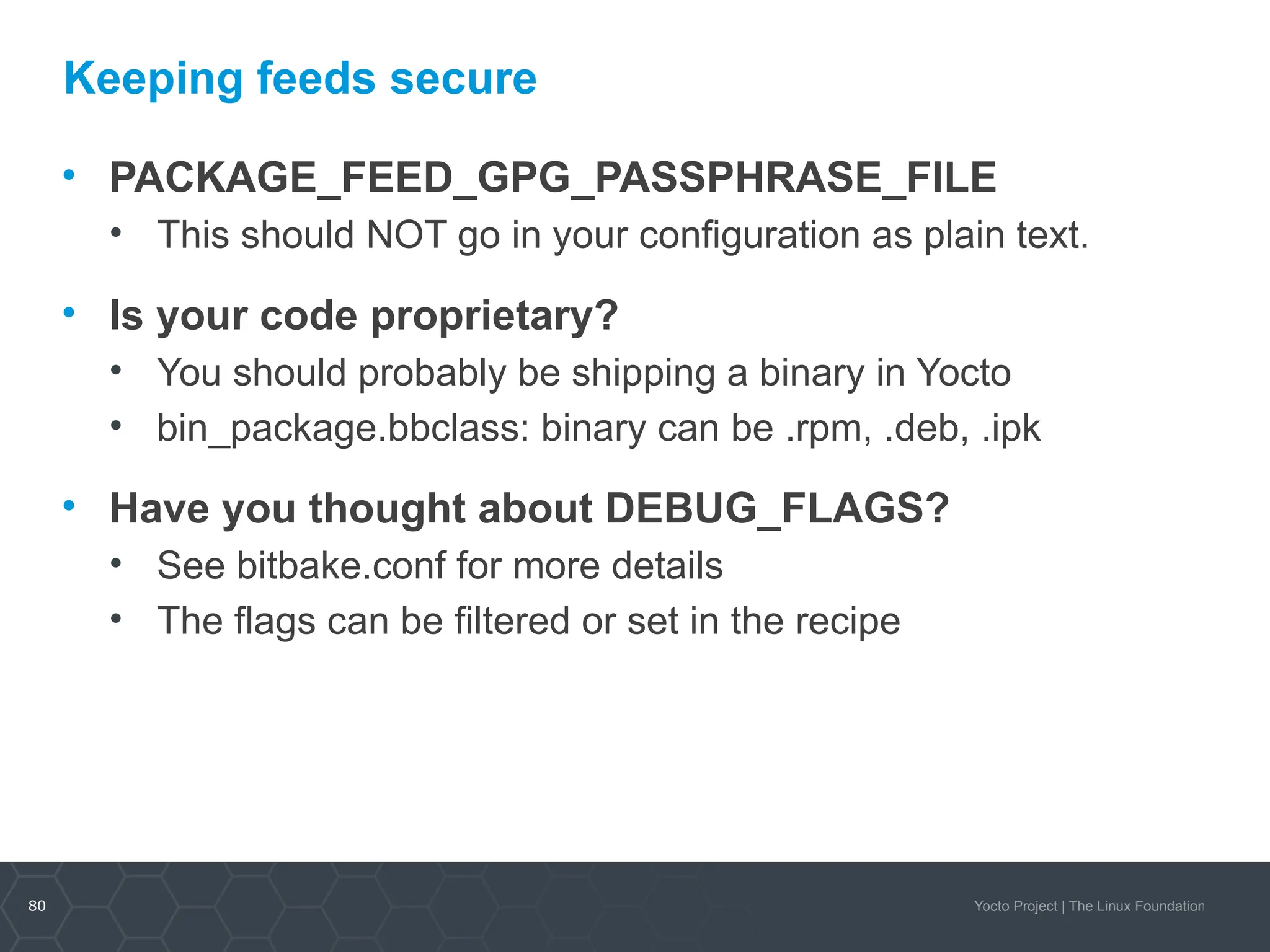 80 Yocto Project | The Linux Foundation
Keeping feeds secure
• PACKAGE_FEED_GPG_PASSPHRASE_FILE
• This should NOT go in your configuration as plain text.
• Is your code proprietary?
• You should probably be shipping a binary in Yocto
• bin_package.bbclass: binary can be .rpm, .deb, .ipk
• Have you thought about DEBUG_FLAGS?
• See bitbake.conf for more details
• The flags can be filtered or set in the recipe
 