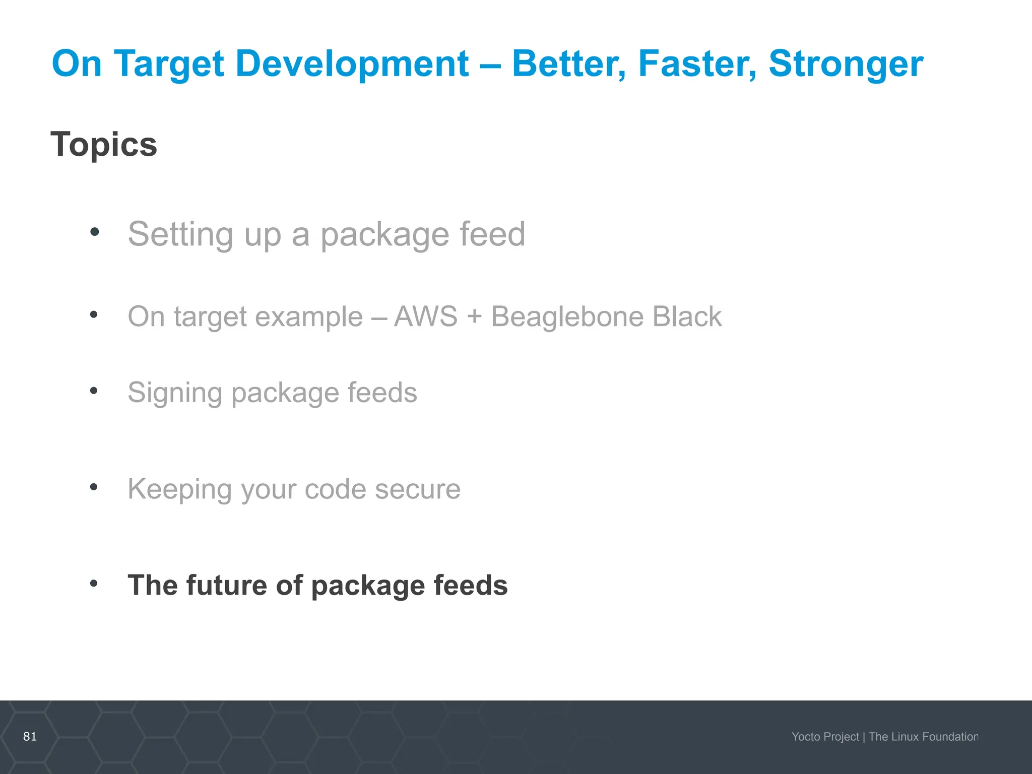 81 Yocto Project | The Linux Foundation
On Target Development – Better, Faster, Stronger
Topics
• Setting up a package feed
• On target example – AWS + Beaglebone Black
• Signing package feeds
• Keeping your code secure
• The future of package feeds
 