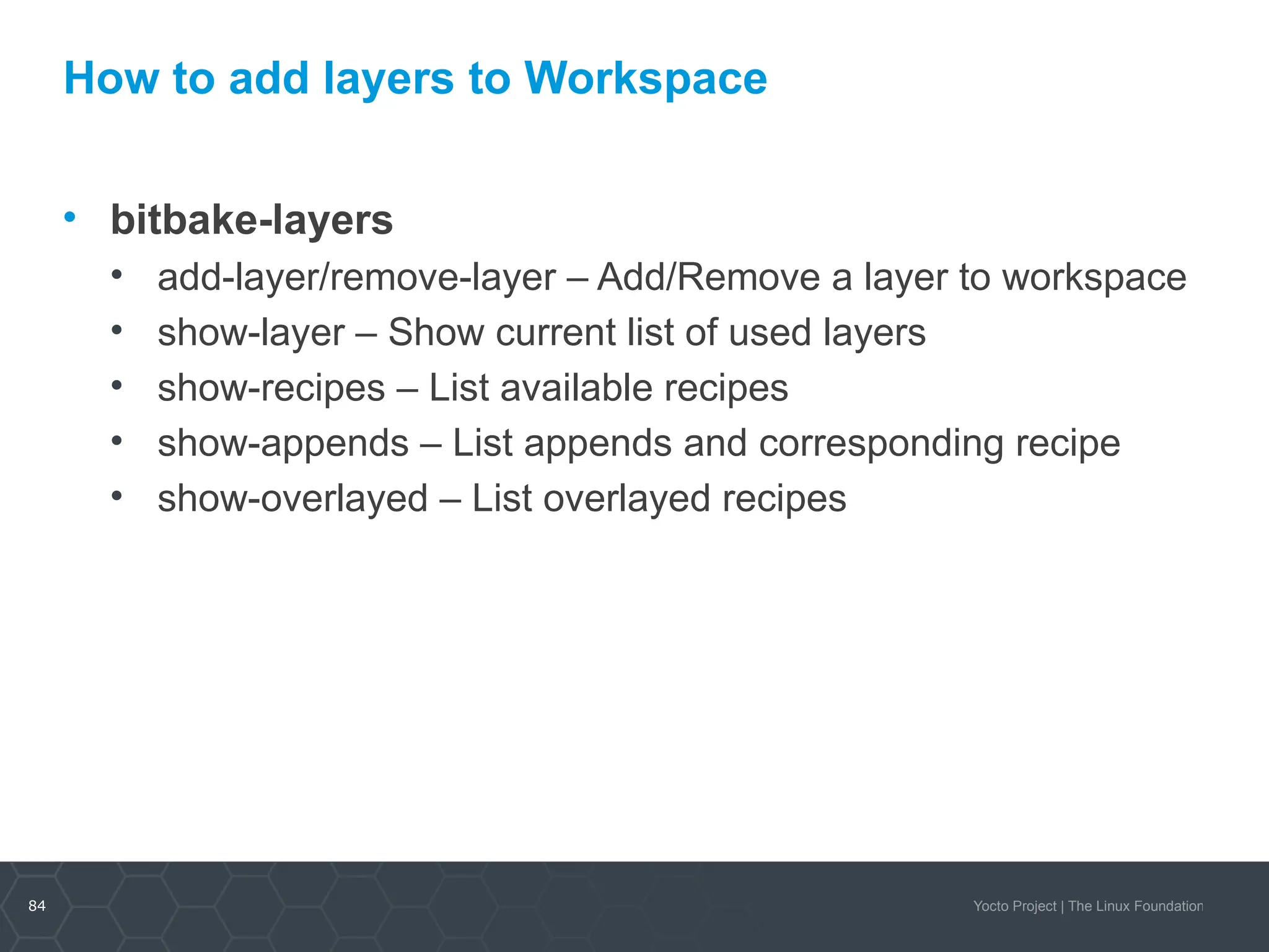 84 Yocto Project | The Linux Foundation
How to add layers to Workspace
• bitbake-layers
• add-layer/remove-layer – Add/Remove a layer to workspace
• show-layer – Show current list of used layers
• show-recipes – List available recipes
• show-appends – List appends and corresponding recipe
• show-overlayed – List overlayed recipes
 
