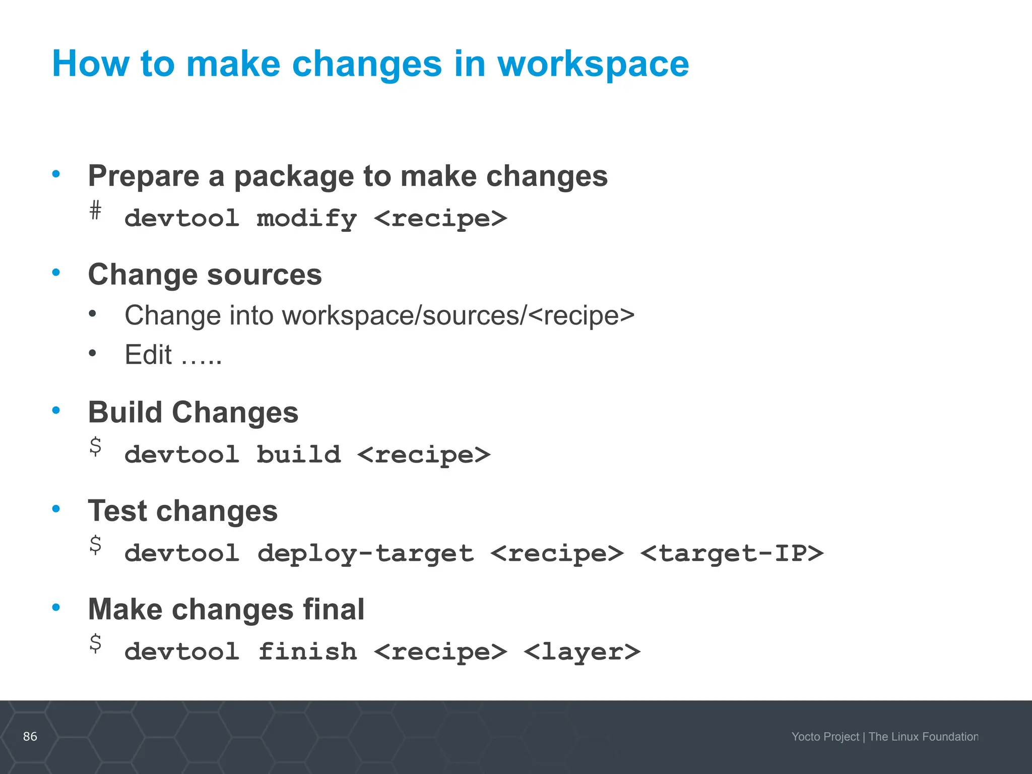 86 Yocto Project | The Linux Foundation
How to make changes in workspace
• Prepare a package to make changes
# devtool modify <recipe>
• Change sources
• Change into workspace/sources/<recipe>
• Edit …..
• Build Changes
$ devtool build <recipe>
• Test changes
$ devtool deploy-target <recipe> <target-IP>
• Make changes final
$ devtool finish <recipe> <layer>
 