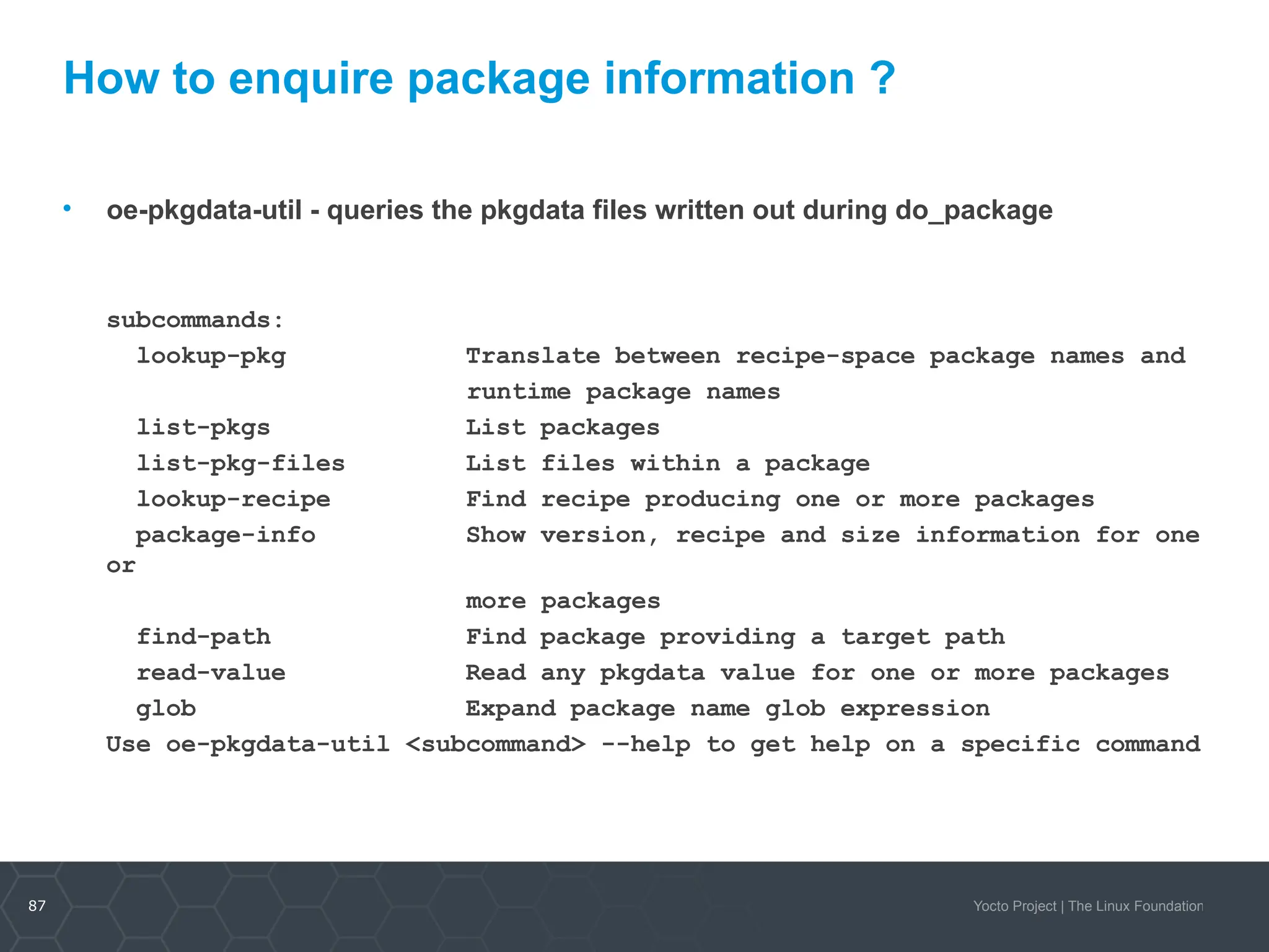 87 Yocto Project | The Linux Foundation
How to enquire package information ?
• oe-pkgdata-util - queries the pkgdata files written out during do_package
subcommands:
lookup-pkg Translate between recipe-space package names and
runtime package names
list-pkgs List packages
list-pkg-files List files within a package
lookup-recipe Find recipe producing one or more packages
package-info Show version, recipe and size information for one
or
more packages
find-path Find package providing a target path
read-value Read any pkgdata value for one or more packages
glob Expand package name glob expression
Use oe-pkgdata-util <subcommand> --help to get help on a specific command
 